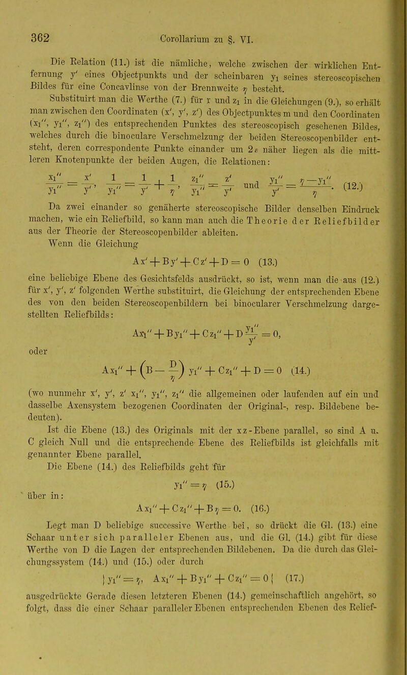 Die Eelation (11.) ist die nämliche, welche zwischen der wirklichen Ent- fernung y' eines Objectpunkts und der scheinbaren yi seines stereoscopischen Bildes für eine Concavlinse von der Brennweite 7 besteht. Substituirt man die Werthe (7.) für je und Zi in die Gleichungen (9.), so erhält man zwischen den Coordinaten (x', y', z') des Objectpunktes m und den Coordinaten Ui> yi, zx) des entsprechenden Punktes des stereoscopisch gesehenen Bildes, welches durch die binoculare Verschmelzung der beiden Stereoscopenbilder ent- steht, deren correspondente Punkte einander um 2 t- näher liegen als die mitt- leren Knotenpunkte der beiden Augen, die Eelationen: xi x' 1 1,1 zx z' _ yi v—Yi Da zwei einander so genäherte stereoscopische Bilder denselben Eindruck machen, wie ein Eeliefbild, so kann man auch die Theorie der Eeliefbilder aus der Theorie der Stereoscopenbilder ableiten. Wenn die Gleichung Ax' + By' + Cz' + D = 0 (13.) eine beliebige Ebene des Gesichtsfelds ausdrückt, so ist, wenn man die aus (12.) für x', y', z' folgenden Werthe substituirt, die Gleichung der entsprechenden Ebene des von den beiden Stereoscopenbildern bei binocularer Verschmelzung darge- stellten Eeliefbilds: Ari + B yi + C Zl + D ^' = 0, oder Axi + (b - 7l + CZl + D = 0 (14) (wo nunmehr x', y', z' Xi, y^', zi die allgemeinen oder laufenden auf ein und dasselbe Axensj^stem bezogenen Coordinaten der Original-, resp. Bildebene be- deuten). Ist die Ebene (13.) des Originals mit der xz-Ebene parallel, so sind A u. C gleich Null und die entsprechende Ebene des Eeliefbilds ist gleichfalls mit genannter Ebene parallel. Die Ebene (14.) des Eeliefbilds geht für yi = V 05.) über in: Axi + Czi + B?/ = 0. (16.) Legt man D beliebige successive Werthe bei, so drückt die Gl. (13.) eine Schaar unter sich paralleler Ebenen aus, und die Gl. (14.) gibt für diese Werthe von D die Lagen der entsprechenden Bildebenen. Da die durch das Glei- chungssystem (14.) und (15.) oder durch jyi = ,, Ax1 + By1 + Cz1=:0( (17.) ausgedrückte Gerade diesen letzteren Ebenen (14.) gemeinschaftlich angehört. BO folgt, dass die einer Schaar paralleler Ebenen entsprechenden Ebenen des Eelicf-