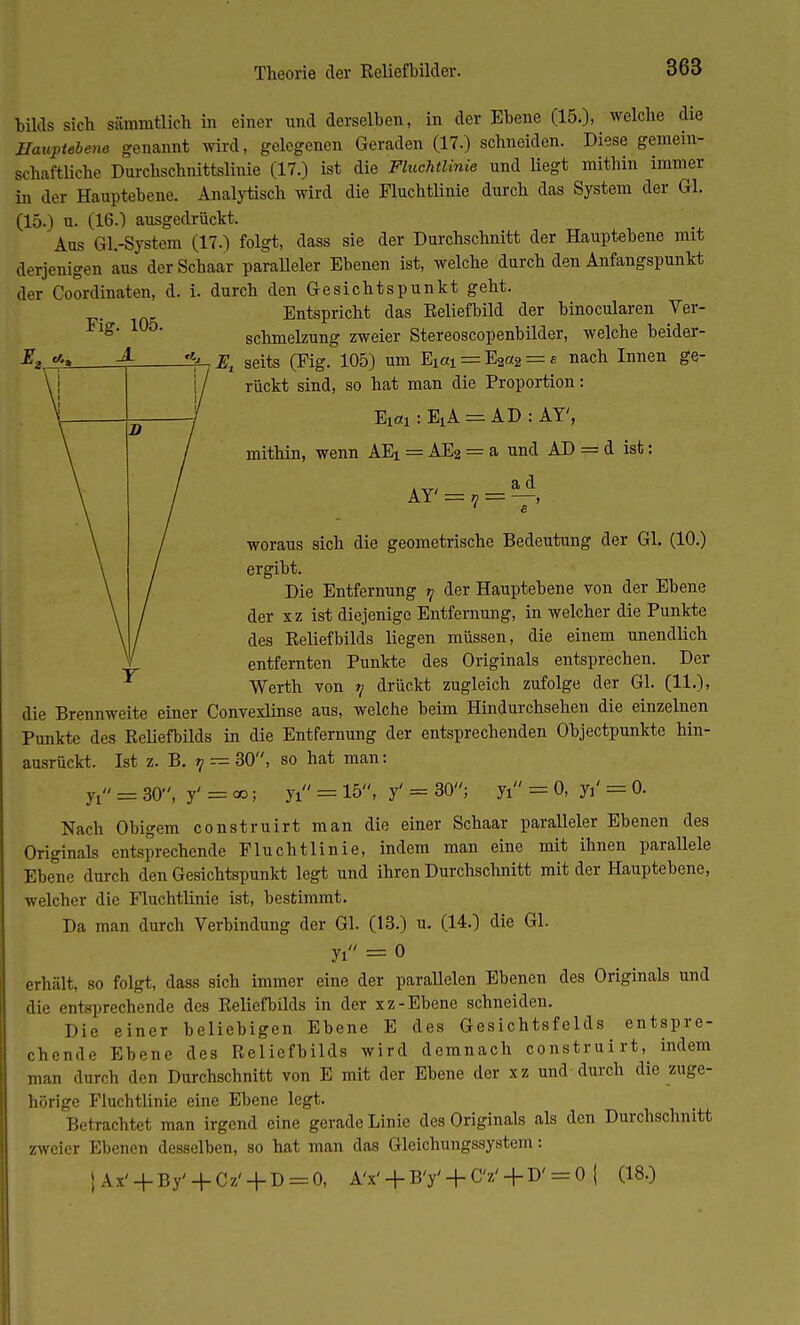 bilds sich sämmtlich in einer und derselben, in der Ebene (15.), welche die Hauptebene genannt wird, gelegenen Geraden (17.) schneiden. Diese gemein- schaftliche Durchschnittslinie (17.) ist die Fluchtlinie und liegt mithin immer in der Hauptebene. Analytisch wird die Fluchtlinie durch das System der Gl. (15.) u. (16.1 ausgedrückt. Aus Gl.-System (17.) folgt, dass sie der Durchschnitt der Hauptebene mit derjenigen aus der Schaar paralleler Ebenen ist, welche durch den Anfangspunkt der Coordinaten, d. i. durch den Gesichtspunkt geht. Entspricht das Eeliefbild der binocularen Ver- schmelzung zweier Stereoscopenbilder, welche beider- 4-, Et seits (Fig. 105) um Ei«i = E2a2 = s nach Innen ge- rückt sind, so hat man die Proportion: Eiai : EiA == AD : AY', mithin, wenn AEi = AE2 = a und AD = d ist: AY' = 7 = ^, ' e woraus sich die geometrische Bedeutung der Gl. (10.) ergibt. Die Entfernung ij der Hauptebene von der Ebene der xz ist diejenige Entfernung, in welcher die Punkte des Reliefbilds liegen müssen, die einem unendlich entfernten Punkte des Originals entsprechen. Der Werth von y drückt zugleich zufolge der Gl. (11.), die Brennweite einer Convexlinse aus, welche beim Hindurchsehen die einzelnen Punkte des Reliefbilds in die Entfernung der entsprechenden Objectpunkte hin- ausrückt. Ist z. B. ?/ — 30, so hat man: 7i = 30, y' = oo; yi = 15, y' = 30; yi = 0, y,' = 0. Nach Obigem construirt man die einer Schaar paralleler Ebenen des Originals entsprechende Fluchtlinie, indem man eine mit ihnen parallele Ebene durch den Gesichtspunkt legt und ihren Durchschnitt mit der Hauptebene, welcher die Fluchtlinie ist, bestimmt. Da man durch Verbindung der Gl. (13.) u. (14.) die Gl. yi = 0 erhält, so folgt, dass sich immer eine der parallelen Ebenen des Originals und die entsprechende des Reliefbilds in der xz-Ebene schneiden. Die einer beliebigen Ebene E des Gesichtsfelds entspre- chende Ebene des Reliefbilds wird demnach construirt, indem man durch den Durchschnitt von E mit der Ebene der xz und durch die zuge- hörige Fluchtlinie eine Ebene legt. Betrachtet man irgend eine gerade Linie des Originals als den Durchschnitt zweier Ebenen desselben, so hat man das Gleichungssystem: j Ax' + By' + Cz' + D = 0, A'x'+ B'y'+ CV+ D'= 0 | (18.)