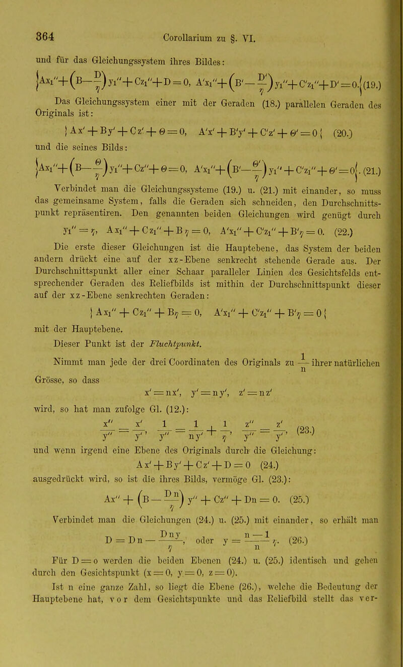 und für das Gleichungssystem ihres Bildes: jAxi+(B-^)yi+Czi+D = 0J A'n+ (B'-5.')yi+ C V'+D' ==0.|(19.) Das Gleichungssystem einer mit der Geraden (18.) paraüelen Geraden des Originals ist: |Ax' + By' + Cz' + 0 = O, A'x' + B'y'-fCV-f0' = O| (20.) und die seines Bilds: jAxx+ (b-|.) yi+ Cz+ 0 = 0, AV+ (B'-y) Ji + C% + 0'=o|. (21.) Verbindet man die Gleichungssysteme (19.) u. (21.) mit einander, so muss das gemeinsame System, falls die Geraden sich schneiden, den Durchschnitts- punkt repräsentiren. Den genannten beiden Gleichungen wird genügt durch n = V Axi + Czi + B7 = 0, iV + CV + B'^0. (22.) Die erste dieser Gleichungen ist die Hauptebene, das System der beiden andern drückt eine auf der xz-Ebene senkrecht stehende Gerade aus. Der Durchschnittspunkt aller einer Schaar paralleler Linien des Gesichtsfelds ent- sprechender Geraden des Eeliefbilds ist mithin der Durchschnittspunkt dieser auf der xz-Ebene senkrechten Geraden: | AXl + CV' + B? = 0, AV + CV + B'? = 0 { mit der Hauptebene. Dieser Punkt ist der Fluchtpunkt. Nimmt man jede der drei Coordinaten des Originals zu — ihrer natürlichen Grösse, so dass x' = nx', y' = ny', z' = nz' wird, so hat man zufolge Gl. (12.): J ~~ j j ny' 7}' y ~ y'' und wenn irgend eine Ebene des Originals durch die Gleichung: Ax' + By' + Cz'_j_D = 0 (24.) ausgedrückt wird, so ist die ihres Bilds, vermöge Gl. (23.): Ax + (b — —) y -f- Cz + Dn = 0. (25.) Verbindet man die Gleichungen (24.) u. (25.) mit einander, so erhält man D = D n — oder J = (260 Für D = o werden die beiden Ebenen (24.) u. (25.) identisch und gehen durch den Gesichtspunkt (x = 0, y = 0, z = 0). Ist n eine ganze Zahl, so liegt die Ebene (26.), welche die Bedeutung der Hauptebene hat, vor dem Gesichtspunkte und das Reliefbild stellt das v e r-