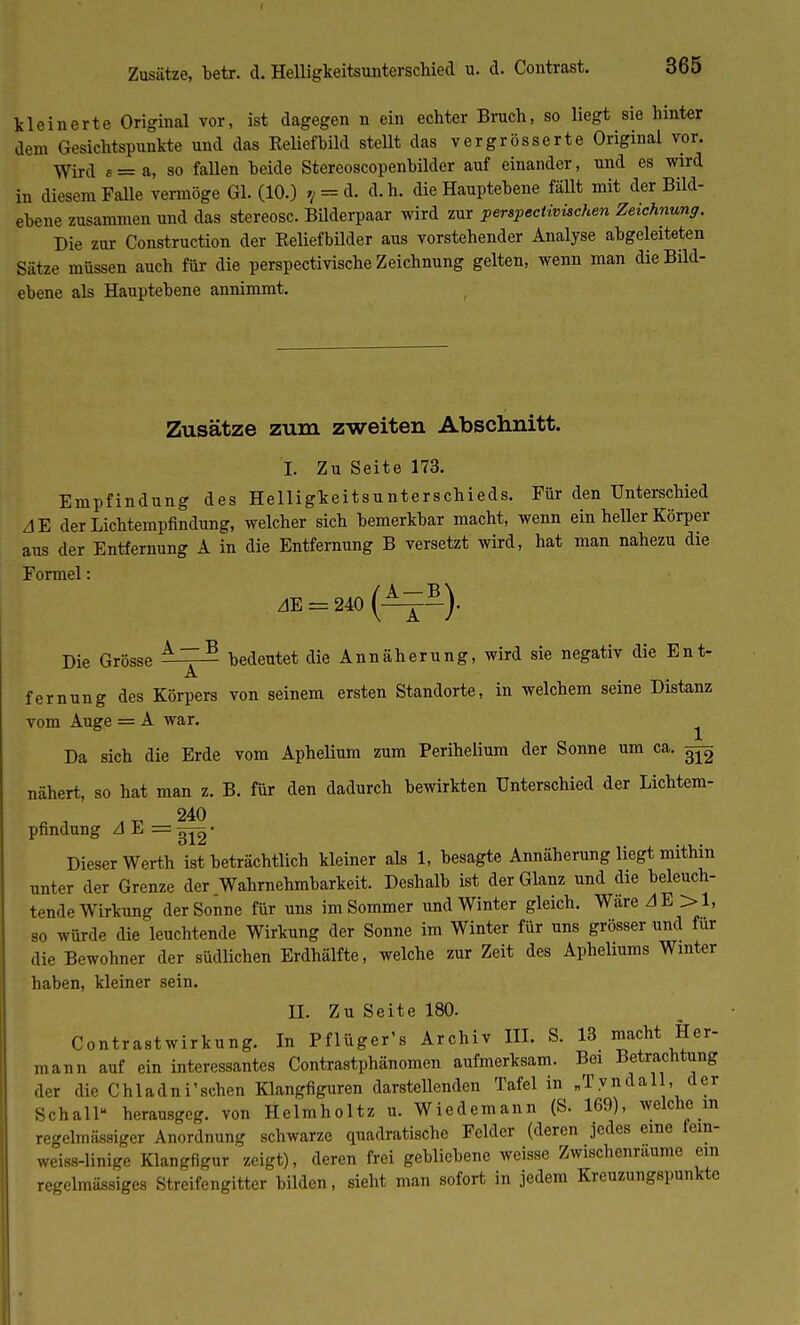 Zusätze, betr. d. Helligkeitsunterschied u. d. Contrast. kleinerte Original vor, ist dagegen n ein echter Bruch, so liegt sie hinter dem Gesichtspunkte und das Keliefhild stellt das vergrösserte Original vor. Wird f=a, so fallen beide Stereoscopenbilder auf einander, und es wird in diesem Falle vermöge Gl. (10.) 9 = d. d.h. die Hauptebene fällt mit der Bild- ebene zusammen und das stereosc. BÜderpaar wird zur perspectivüchen Zeichnung. Die zur Construction der Reliefbilder aus vorstehender Analyse abgeleiteten Sätze müssen auch für die perspectivische Zeichnung gelten, wenn man die Bild- ebene als Hauptebene annimmt. Zusätze zum zweiten Abschnitt. I. Zu Seite 173. Empfindung des Helligkeitsunterschieds. Für den Unterschied A~E der Lichtempfindung, welcher sich bemerkbar macht, wenn ein heller Körper aus der Entfernung A in die Entfernung B versetzt wird, hat man nahezu die Formel: AE = 240 (^-)- Die Grösse A~B bedeutet die Annäherung, wird sie negativ die Ent- A fernung des Körpers von seinem ersten Standorte, in welchem seine Distanz vom Auge = A war. ^ Da sich die Erde vom Aphelium zum Perihelium der Sonne um ca. ^ nähert, so hat man z. B. für den dadurch bewirkten Unterschied der Lichtem- 240 pfindung A E = • Dieser Werth ist beträchtlich kleiner als 1, besagte Annäherung liegt mithin unter der Grenze der Wahrnehmbarkeit. Deshalb ist der Glanz und die beleuch- tende Wirkung der Sonne für uns im Sommer und Winter gleich. Wäre AE >1, so würde die leuchtende Wirkung der Sonne im Winter für uns grösser und für die Bewohner der südlichen Erdhälfte, welche zur Zeit des Apheliums Winter haben, kleiner sein. II. Zu Seite 180. Contrastwirkung. In Pflüger's Archiv III. S. 13 macht Her- mann auf ein interessantes Contrastphänomen aufmerksam. Bei Betrachtung der die Chladni'schen Klangfiguren darstellenden Tafel in „Tyndall, der Schall herausgeg. von Helmholtz u. Wiedemann (S. 169), welche in regelmässiger Anordnung schwarze quadratische Felder (deren jedes eine lein- weiss-linige Klangfigur zeigt), deren frei gebliebene weisse Zwischenräume ein regelmässiges Streifengitter bilden, sieht man sofort in jedem Kreuzungspunkte