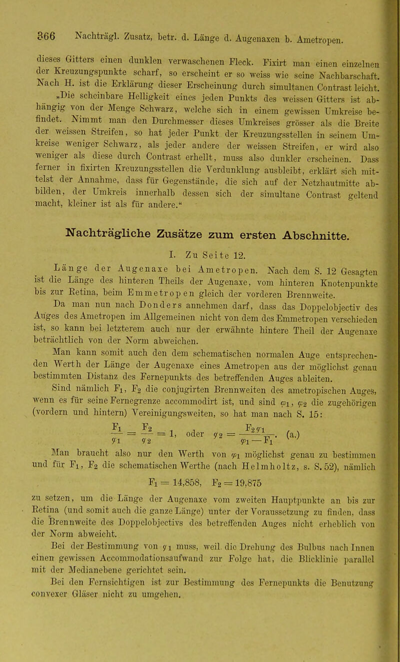 dieses Gitters einen dunklen verwaschenen Fleck. Fixirt man einen einzelnen der Kreuzungspunkte scharf, so erscheint er so weiss wie seine Nachbarschaft. Nach H. ist die Erklärung dieser Erscheinung durch simultanen Contrast leicht. „Die scheinbare Helligkeit eines jeden Punkts des weissen Gitters ist ab- hängig von der Menge Schwarz, welche sich in einem gewissen Umkreise be- findet. Nimmt man den Durchmesser dieses Umkreises grösser als die Breite der, weissen Streifen, so hat jeder Punkt der Kreuzungsstellen in seinem Um- kreise weniger Schwarz, als jeder andere der weissen Streifen, er wird also weniger als diese durch Contrast erhellt, muss also dunkler erscheinen. Dass ferner in fixirten Kreuzungsstellen die Verdunklung ausbleibt, erklärt sich mit- telst der Annahme, dass für Gegenstände, die sich auf der Netzhautmitte ab- bilden, der Umkreis innerhalb dessen sich der simultane Contrast geltend macht, kleiner ist als für andere. Nachträgliche Zusätze zum ersten Abschnitte. I. Zu Seite 12. Länge der Augenaxe bei Ametropen. Nach dem S. 12 Gesagten ist die Länge des hinteren Theüs der Augenaxe, vom hinteren Knotenpunkte bis zur Ketina, beim Emmetropen gleich der vorderen Brennweite. Da man nun nach Donders annehmen darf, dass das Doppelobjectiv des Auges des Ametropen im Allgemeinen nicht von dem des Emmetropen verschieden ist, so kann bei letzterem auch nur der erwähnte hintere Theil der Augenaxe beträchtlich von der Norm abweichen. Man kann somit auch den dem schematischen normalen Auge entsprechen- den Werth der Länge der Augenaxe eines Ametropen aus der möglichst genau bestimmten Distanz des Fernepunkts des betreffenden Auges ableiten. Sind nämlich Fi, F2 die conjugirten Brennweiten des ametropiseben Auges, wenn es für seine Fernegrenze aecommodirt ist, und sind at, c2 die zugehörigen (vordem und hintern) Vereinigungsweiten, so hat man nach S. 15: Fi F2 Fm , v — = — = 1, oder 72 = ——V. (a.) Man braucht also nur den Werth von 931 möglichst genau zu bestimmen und für Fi, F2 die schematischen Werthe (nach Helmholtz, s. S.52), nämlich Fi = 14,858, F2 = 19,875 zu setzen, um die Länge der Augenaxe vom zweiten Hauptpunkte an bis zur Retina (und somit auch die ganze Länge) unter der Voraussetzung zu finden, dass die Brennweite des Doppelobjectivs des betreffenden Auges nicht erheblich von der Norm abweicht. Bei der Bestimmung von 91 muss, weil, die Drehung des Bulbus nach Innen einen gewissen Accommodationsaufwand zur Folge hat, die Blicklinie parallel mit der Medianebene gerichtet sein. Bei den Fernsichtigen ist zur Bestimmung des Fernepunkts die Benutzung convexer Gläser nicht zu umgehen.
