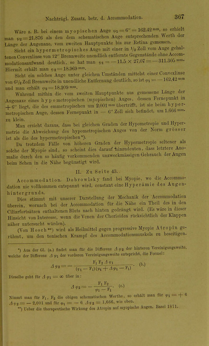 Nachtrag!. Zusatz, betr. d. Accommodation. Wäre z. B. bei einem myopischen Auge pi = 6 = 162,42»«, so erhielt man p, = 21,876 als den dem schematichen Auge entsprechenden Werth der Län°-e der Augenaxe, vom zweiten Hauptpunkte bis zur Ketina gemessen. Sieht ein hvpermetropisches Auge mit einer in % Zoll vom Auge gehal- tenen Omvexlinse von 12 Brennweite unendlich entfernte Gegenstände ohueAccom- modationsaufwand deutlich, so hat man <-i = —11,5 X 27,07 = — 311,305 mm- Hiermit erhält man c2= 18,969 »«. Sieht ein solches Auge unter gleichen Umständen mittelst einer Convexlmse von 6Va Zoll Brennweite in unendliche Entfernung deutlich, so ist Pl = —162,42 mm und man erhält o2 = 18,209 mm. Während mithin die vom zweiten Hauptpunkte aus gemessene Lange der Augenaxe eines h y p o metropischen (myopischen) Auges, dessen Fernepunkt in + 6 liegt, die des emmetropischen um 2,001mm übertrifft, ist sie beim hyper- metropischen Auge, dessen Femepunkt in - 6 Zoll sich befindet, um 1,666 mm. zu klein. Man ersieht daraus, dass bei gleichen Graden der Hypometropie und Hyper- metrie die Abweichung des hypometropischen Auges von der Norm grösser ist als die des hypermetropischen*). Da trotzdem Fälle von höheren Graden der Hypermetropie seltener als solche der Myopie sind, so scheint dies darauf hinzudeuten, dass letztere Ano- malie durch den so häufig vorkommenden unzweckmässigen Gebrauch der Augen beim Sehen in die Nähe begünstigt wird. IL Zu Seite 43.. Accommodation. Dobrowlsky fand bei Myopie, wo die Accommo- dation nie vollkommen entspannt wird, constant eine Hyperämie des Augen- ^Dta 'stimmt mit unserer Darstellung der Mechanik der Accommodation überein, wornach bei der Accommodation für die Nähe ein Theil des m den Ciliarfortsätzen enthaltenen Bluts nach hinten gedrängt wird. (Es wäre m dieser Hinsic ht von Interesse, wenn die Venen der Chorioidea rücksichtlich der Klappen näher untersucht würden). (Von Hosch**) wird als Heilmittel gegen progressive Myopie Atropm ge- rühmt, um den tonischen Krampf des Accommodationsmuskels zu beseitigen. ') Aus der Gl. (a.) findet man für die Differenz A </.2 der hinteren Vereinigungsweite, welche der Differenz A <pi der vorderen Vereinigungsweite entspricht, die Formel: Ft F2 A m ,b. Dieselbe geht fllr A rpi = a> Uber in: Fl F2 , , An— Hr- (c-} <p\ — *i Nimmt man für tu *a die obigen schematischen Worthe, so erhält man für W:ä=-f6 A <)2 = — 2,001 und für Vl = — 6 A <r2 = 1>666> wio oben. *•) Ueber die therapeutische Wirkung dos Atropin auf myopische Augen. Basel 1871.