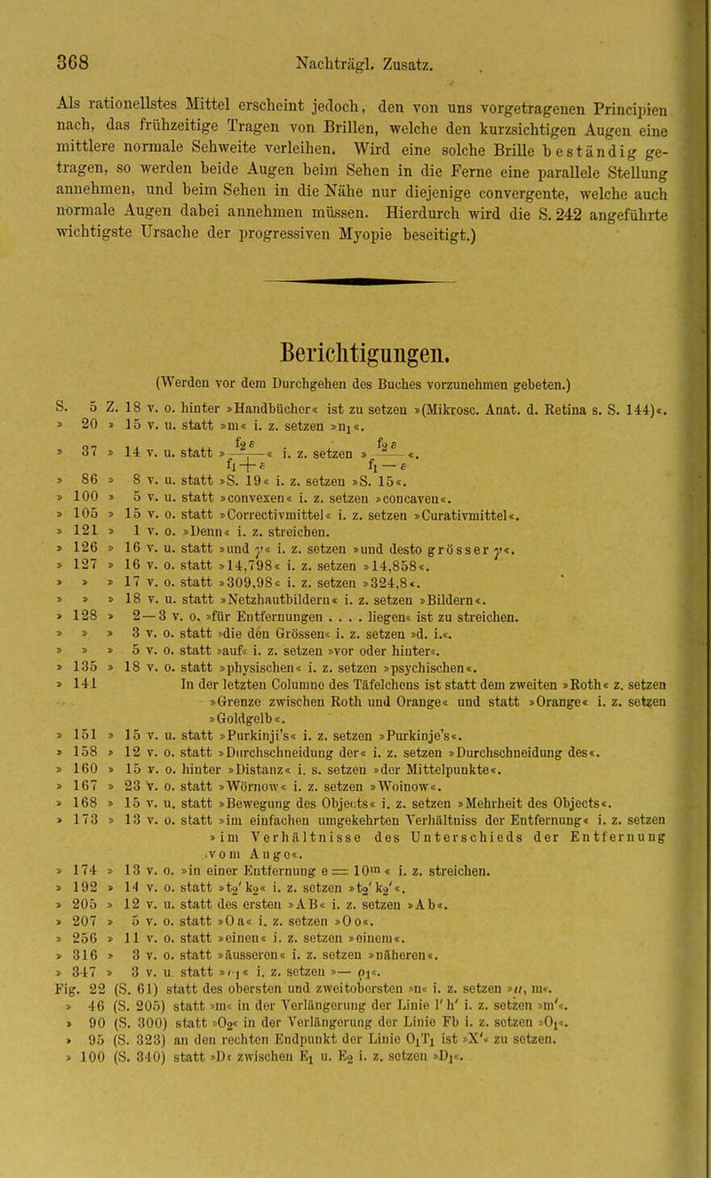 Als rationellstes Mittel erscheint jedoch, den von uns vorgetragenen Principien nach, das frühzeitige Tragen von Brillen, welche den kurzsichtigen Augen eine mittlere normale Sehweite verleihen. Wird eine solche Brille beständig ge- tragen, so werden beide Augen heim Sehen in die Ferne eine parallele Stellung annehmen, und beim Sehen in die Nähe nur diejenige convergente, welche auch normale Augen dabei annehmen müssen. Hierdurch wird die S. 242 angeführte wichtigste Ursache der progressiven Myopie beseitigt.) Berichtigungen. (Werden vor dem Durchgehen des Buches vorzunehmen gebeten.) S. 5 Z. 18 v. o. hinter »Handbücher« ist zu setzen »(Mikrosc. Anat. d. Retina s. S. 144)«. » 20 » 15 v. u. statt »m« i. z. setzen »nj«. f s f » 37 » 14 v. u. statt »—=—« i. z. setzen » ——«. + « fl-e » 86 » 8 v. u. statt »S. 19« i. z. setzen »S. 15«. » 100 » 5 v. u. statt »convexen« i. z. setzen »concaven«. » 105 » 15 v. o. statt »Correctivmittel« i. z. setzen »Curativmittel«. » 121 » 1 v. o. »Denn« i. z. streichen. » 126 » 16 v. u. statt »und y« i. z. setzen »und desto grösser j>«. » 127 » 16 v. o. statt »14,798« i. z. setzen »14,858«. » » » 17 v. o. statt »309.98« i. z. setzen »324,8«. » » » 18 v. u. statt »Netzhautbildern« i. z. setzen »Bildern«. » 128 » 2—3 v. o. »für Entfernungen .... liegen« ist zu streichen. » » » 3 v. o. statt »die den Grössen« i. z. setzen »d. i.«. » » » 5 v. o. statt »auf« i. z. setzen »vor oder hinter«. » 135 » 18 v. o. statt »physischen« i. z. setzen »psychischen«. » 141 In der letzten Columne des Täfelchens ist statt dem zweiten »Roth« z. setzen »Grenze zwischen Roth und Orange« und statt »Orange« i. z. setzen »Goldgelb«. » 151 » 15 v. u. statt »Purkinji's« i. z. setzen »Purkinje's«. » 158 » 12 v. o. statt »Durchschneidung der« i. z. setzen »Durchschneidung des«. » 160 » 15 v. o. hinter »Distanz« i. s. setzen »der Mittelpunkte«. » 167 » 23 v. o. statt »Wörnow« i. z. setzen »Woinow«. » 168 » 15 v. u. statt »Bewegung des Objects« i. z. setzen »Mehrheit des Objects«. » 173 » 13 v. o. statt »im einfachen umgekehrten Verhältniss der Entfernung« i. z. setzen »im Verhältnisse des Unterschieds der Entfernung .vom Auge«. » 174 » 13 v. o. »in einor Entfernung e= 10m« i. z. streichen. » 192 » 14 v. o. statt »t^'ka« i. z. setzen »to'k2'«. » 205 » 12 v. u. statt des ersten »AB« i. z. setzen »Ab«. » 207 » 5 v. o. statt »Oa« i. z. setzen »Oo«. » 256 » 11 v. o. statt »einen« i. z. setzen »einem«. » 316 » 3 v. o. statt »äusseron« i. z. setzen »näheren«. » 347 » 3 v. u. statt »f-j« i. z. setzen »— pi«. Fig. 22 (S. 61) statt des oberston und zwoitoborsteu »n« i. z. setzen »//, in«. » 46 (S. 205) statt »m« in der Verlängerung der Linie l'h' i. z. setzen »m'«. » 90 (S. 300) statt »O2« in der Verlängerung der Linie Fb i. z. setzen »Ox«. » 95 (S. 323) an den rechten Endpunkt der Linie OjTi ist »X'« zu setzen. » 100 (S. 340) statt »Dt zwischen Ei 11. E2 i. z. setzen ■!>, .