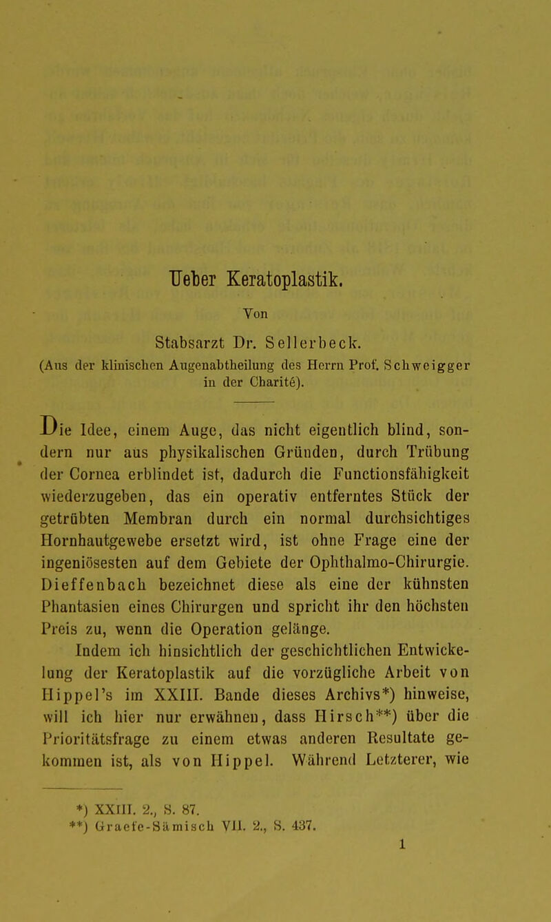 Von Stabsarzt Dr. Seil erb eck. (Aus der klinischen Augenabtheilung des Herrn Prof. Schweigger in der Charitö). Die Idee, einem Auge, das nicht eigentlich blind, son- dern nur aus physikalischen Gründen, durch Trübung der Cornea erblindet ist, dadurch die Functionsfähigkeit wiederzugeben, das ein operativ entferntes Stück der getrübten Membran durch ein normal durchsichtiges Hornhautgewebe ersetzt wird, ist ohne Frage eine der ingeniösesten auf dem Gebiete der Ophthalmo-Chirurgie. Dieffenbach bezeichnet diese als eine der kühnsten Phantasien eines Chirurgen und spricht ihr den höchsten Preis zu, wenn die Operation gelänge. Indem ich hinsichtlich der geschichtlichen Entwicke- lung der Keratoplastik auf die vorzügliche Arbeit von Bippel's im XXIII. Bande dieses Archivs*) hinweise, will ich hier nur erwähnen, dass Hirsch**) über die Prioritätsfrage zu einem etwas anderen Resultate ge- kommen ist, als von Hippel. Während Letzterer, wie *) XXIII. 2., S. 87. **) Üraefe-Sämisch VII. '2., S. 437.