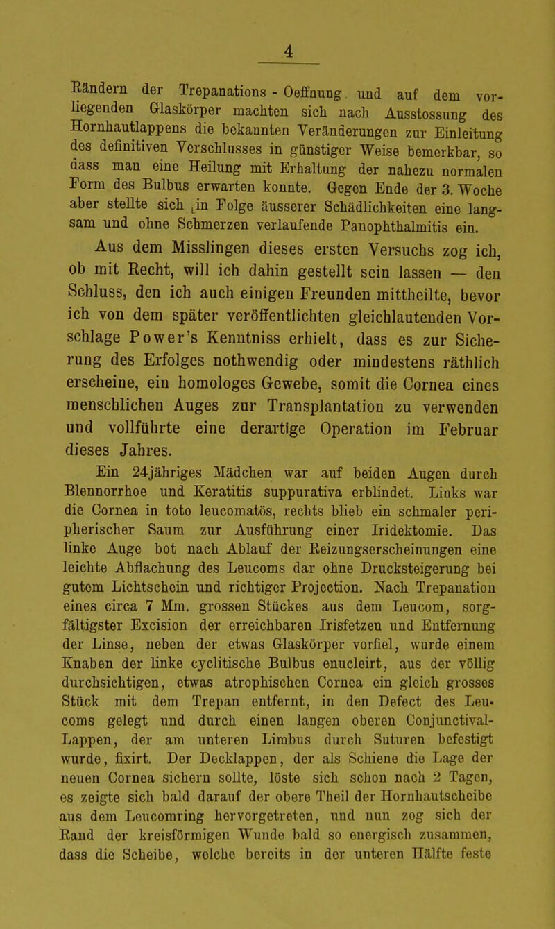 Bändern der Trepanations - Oeffnung und auf dem vor- liegenden Glaskörper machten sich nach Ausstossung des Hornhautlappens die bekannten Veränderungen zur Einleitung des definitiven Verschlusses in günstiger Weise bemerkbar, so dass man eine Heilung mit Erhaltung der nahezu normalen Form des Bulbus erwarten konnte. Gegen Ende der 3. Woche aber steUte sich [in Eolge äusserer Schädlichkeiten eine lang- sam und ohne Schmerzen verlaufende Panophthalmitis ein. Aus dem Misslingen dieses ersten Versuchs zog ich, ob mit Recht, will ich dahin gestellt sein lassen — den Schluss, den ich auch einigen Freunden mittheilte, bevor ich von dem später veröffentlichten gleichlautenden Vor- schlage Power's Kenntniss erhielt, dass es zur Siche- rung des Erfolges nothwendig oder mindestens räthlich erscheine, ein homologes Gewebe, somit die Cornea eines menschlichen Auges zur Transplantation zu verwenden und vollführte eine derartige Operation im Februar dieses Jahres. Ein 24jähriges Mädchen war auf beiden Augen durch Blennorrhoe und Keratitis suppurativa erblindet. Links war die Cornea in toto leucomatös, rechts blieb ein schmaler peri- pherischer Saum zur Ausführung einer Iridektomie. Das linke Auge bot nach Ablauf der Eeizungserscheinungen eine leichte Abflachung des Leucoms dar ohne Drucksteigerung bei gutem Lichtschein und richtiger Projection. Nach Trepanation eines circa 7 Mm. grossen Stückes aus dem Leucom, sorg- fältigster Excision der erreichbaren Irisfetzen und Entfernung der Linse, neben der etwas Glaskörper vorfiel, wurde einem Knaben der linke cyclitische Bulbus enucleirt, aus der völlig durchsichtigen, etwas atrophischen Cornea ein gleich grosses Stück mit dem Trepan entfernt, in den Defect des Leu- coms gelegt und durch einen langen oberen Conjunctival- Lappen, der am unteren Limbus durch Suturen befestigt wurde, fixirt. Der Decklappen, der als Schiene die Lage der neuen Cornea sichern sollte, löste sich schon nach 2 Tagen, es zeigte sich bald darauf der obere Theil der Hornhautscheibe aus dem Leucomring hervorgetreten, und nun zog sich der Band der kreisförmigen Wunde bald so energisch zusammen, dass die Scheibe, welche bereits in der unteren Hälfte feste