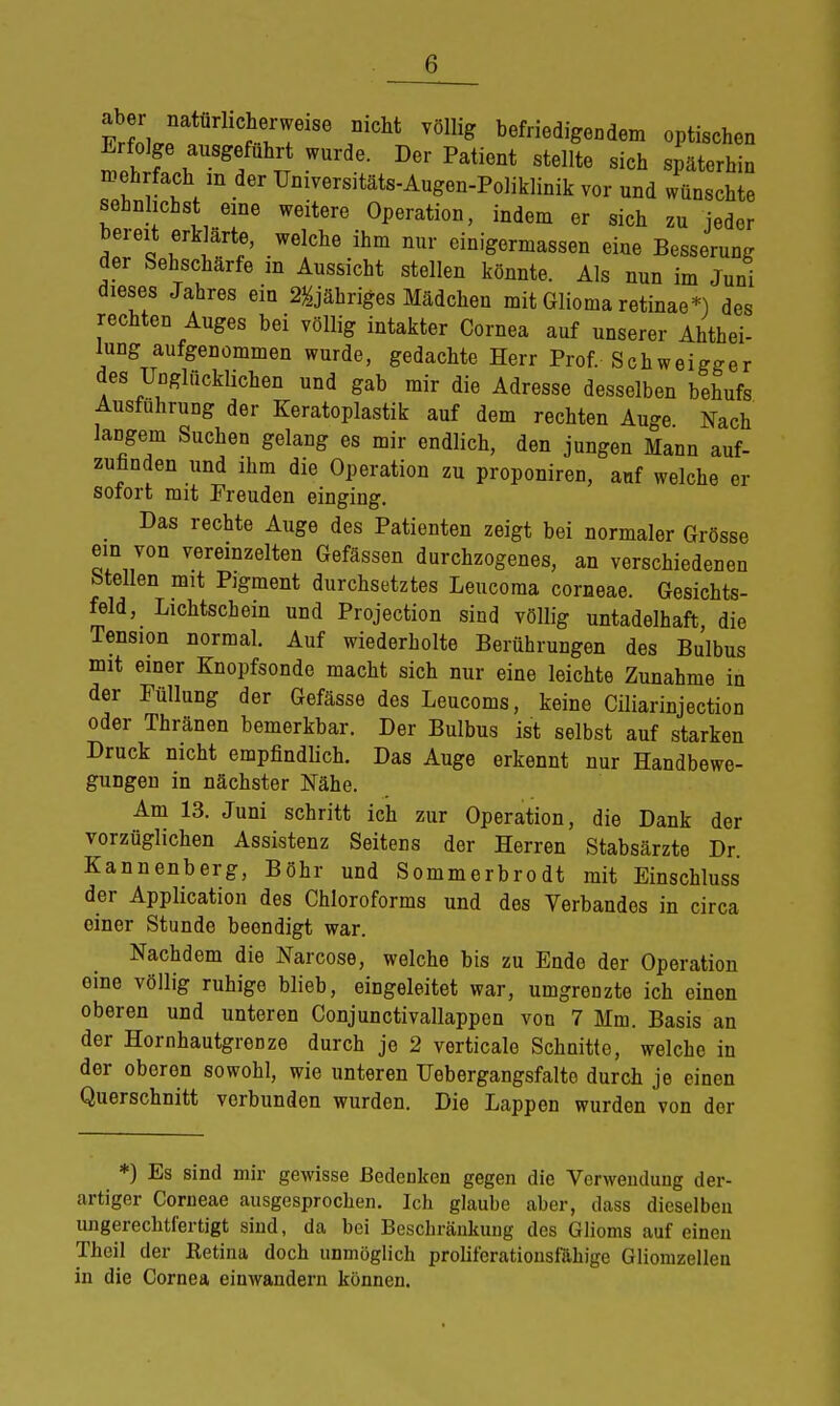 aber naturhche mcM vöüig befriedi dem fo Erfolge ausgeführt wurde. Der Patient stellte sich späterhin mehrfach m der Umversitäts-Augeu-Poliklinik vor und wünschte sehnlichst eine weitere Operation, indem er sich zu jeder bereit erklärte, welche ihm nur einigermassen eine Besserung der Sehschärfe in Aussicht stellen könnte. Als nun im Juni dieses Jahres ein 2&jähriges Mädchen mit Glioma retinae*) des rechten Auges bei völlig intakter Cornea auf unserer Ahthei- lung aufgenommen wurde, gedachte Herr Prof. Schweiger des Unglücklichen und gab mir die Adresse desselben behufs Ausfuhrung der Keratoplastik auf dem rechten Auge Nach langem Suchen gelang es mir endlich, den jungen Mann auf- zufinden und ihm die Operation zu proponiren, auf welche er sofort mit Freuden einging. Das rechte Auge des Patienten zeigt bei normaler Grösse ein von vereinzelten Gefässen durchzogenes, an verschiedenen Stellen mit Pigment durchsetztes Leucoma corneae. Gesichts- feld, Lichtschein und Projection sind völlig untadelhaft die Tension normal. Auf wiederholte Berührungen des Bulbus mit einer Knopfsonde macht sich nur eine leichte Zunahme in der Füllung der Gefässe des Leucoms, keine Ciliarinjection oder Thränen bemerkbar. Der Bulbus ist selbst auf starken Druck nicht empfindlich. Das Auge erkennt nur Handbewe- gungen in nächster Nähe. Am 13. Juni schritt ich zur Operation, die Dank der vorzüglichen Assistenz Seitens der Herren Stabsärzte Dr. Kannenberg, Böhr und Sommerbrodt mit Einschluss der Application des Chloroforms und des Verbandes in circa oiner Stunde beondigt war. Nachdem die Narcose, welche bis zu Endo der Operation eine völlig ruhige blieb, eingeleitet war, umgrenzte ich einen oberen und unteren Conjunctivallappen von 7 Mm. Basis an der Hornhautgrenze durch je 2 verticale Schnitte, welche in dor oberen sowohl, wie unteren Uebergangsfalte durch je einen Querschnitt verbunden wurden. Die Lappen wurden von der *) Es sind mir gewisse Bedenken gegen die Verwendung der- artiger Corneae ausgesprochen. Ich glaube aber, dass dieselben ungerechtfertigt sind, da bei Beschränkung des Glioms auf eineu Theil der Ketina doch unmöglich proliferationsfähige Gliomzellen in die Cornea einwandern können.