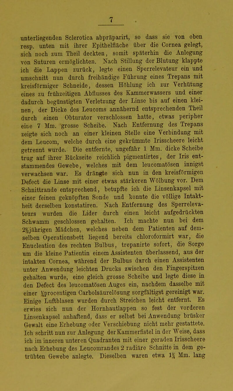 unterliegenden Sclerotica abpräparirt, so dass sie von oben resp. unten mit ihrer Epithelfläche über die Cornea gelegt, sich noch zum Theil deckten, somit späterhin die Anlegung von Suturen ermöglichten. Nach Stillung der Blutung klappte ich die Lappen zurück, legte einen Sperrelevateur ein und umschnitt nun durch freihändige Führung eines Trepans mit kreisförmiger Schneide, dessen Höhlung ich zur Verhütung eines zu frühzeitigen Abflusses des Kammerwassers und einer dadurch begünstigten Verletzung der Linse bis auf einen klei- nen, der Dicke des Leucoms annähernd entsprechenden Theil durch -einen Obturator verschlossen hatte, etwas peripher eise 7 Mm. grosse Scheibe. Nach Entfernung des Trepans zeigte sich noch an einer kleinen Stelle eine Verbindung mit dem Leucom, welche durch eine gekrümmte Irisscheere leicht getrennt wurde. Die entfernte, ungefähr 1 Mm. dicke Scheibe trug auf ihrer Kückseite reichlich pigmentirtes, der Iris ent- stammendes Gewebe, welches mit dem leucomatösen innigst verwachsen war. Es drängte sich nun in den kreisförmigen Defect die Linse mit einer etwas stärkeren Wölbung vor. Dem Schnittrande entsprechend, betupfte ich die Linsenkapsel mit einer feinen geknöpften Sonde und konnte die völlige Intakt- heit derselben konstatiren. Nach Entfernung des Sperreleva- teurs wurden die Lider durch einen leicht aufgedrückten Schwamm geschlossen gehalten. Ich machte nun bei dem 2$jährigen Mädchen, welches neben dem Patienten auf dem- selben Operationsbett liegend bereits chloroformirt war, die Enucleation des rechten Bulbus, trepanirte sofort, die Sorge um die kleine Patientin einem Assistenten überlassend, aus der intakten Cornea, während der Bulbus durch einen Assistenten unter Anwendung leichten Drucks zwischen den Eingerspitzen gehalten wurde, eine gleich grosse Scheibe und legte diese in den Defect des leucomatösen Auges ein, nachdem dasselbe mit einer ^procentigen Carbolsäurelösung sorgfältigst gereinigt war. Einige Luftblasen wurden durch Streichen leicht entfernt. Es erwies sich nun der Hornhautlappen so fest der vorderen Linsenkapsel anhaftend, dass er selbst bei Anwendung brüsker Gewalt eine Erhebung oder Verschiebung nicht mehr gestattete. Ich schritt nun zur Anlegung der Kammerfistel in der Weise, dass ich im inneren unteren Quadranten mit einer geraden Irisscheere nach Erhebung des Leucomrandes 2 radiäre Schnitte in dem ge- trübten Gewebe anlegte. Dieselben waren etwa 1% Mm. lang