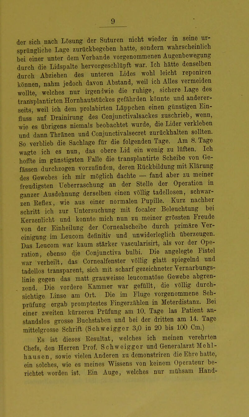 der sich nach Lösung der Suturen nicht wieder in seine ur- sprüngliche Lage zurückbegeben hatte, sondern wahrscheinlich bei oiner unter dem Verbände vorgenommenen Augenbewegung durch die Lidspalte hervorgeschlüpft war. Ich hätte denselben durch Abziehen des unteren Lides wohl leicht reponiren können, nahm jedoch davon Abstand, weil ich Alles vermeiden wollte, welches nur irgendwie die ruhige, sichere Lage des transplantirtenHornhautstüekes gefährden könnte und anderer- seits, weil ich dem prolabirten Läppchen einen günstigen Em- fluss' auf Drainirung des Conjunctivalsackes zuschrieb, wenn, wie es übrigens niemals beobachtet wurde, die Lider verkleben und dann Thränen und Conjunctivalsecret zurückhalten sollten. So verblieb die Sachlage für die folgenden Tage. Am 8. Tage wagte ich es nun, das obere Lid ein wenig zu lüften. Ich hoffte im günstigsten Falle die transplantirte Scheibe von Ge- fässen durchzogen vorzufinden, deren Eückbildung mit Klärung des Gewebes ich mir möglich dachte — fand aber zu meiner freudigsten Ueberraschung an der Stelle der Operation in ganzer Ausdehnung derselben einen völlig tadellosen, schwar- zen Eeflex, wie aus einer normalen Pupille. Kurz nachher schritt ich zur Untersuchung mit focaler Beleuchtung bei Kerzenlicht und konnte mich nun zu meiner grössten Freude von der Einheilung der Cornealscheibe durch primäre Ver- einigung im Leucom definitiv und unwiderleglich überzeugen. Das Leucom war kaum stärker vascularisirt, als vor der Ope- ration, ebenso die Conjunctiva bulbi. Die angelegte Fistel war verheilt, das Cornealfenster völlig glatt spiegelnd und tadellos transparent, sich mit scharf gezeichneter Vernarbungs- linie gegen das matt grauweisse leueomatöse Gewebe abgren- zend. Die vordere Kammer war gefüllt, die völlig durch- sichtige Linse am Ort. Die im Fluge vorgenommene Sch- prüfung ergab promptestes Fingerzählen in Meterdistanz. Bei einer zweiten kürzeren Prüfung am 10. Tage las Patient an- standslos grosse Buchstaben und bei der dritten am 14. Tage mittelgrosse Schrift (Schweigger 3,0 in 20 bis 100 Cm.) Es ist dieses Kesultat, welches ich meinen verehrten Chefs, den Herren Prof. Schweigger und Generalarzt Me hl - hausen, sowie vielen Anderen zu demonstriren die Ehre hatte, ein solches, wie es meines Wissens von keinom Operateur be- richtot worden ist. Ein Auge, welches nur mühsam Hand-