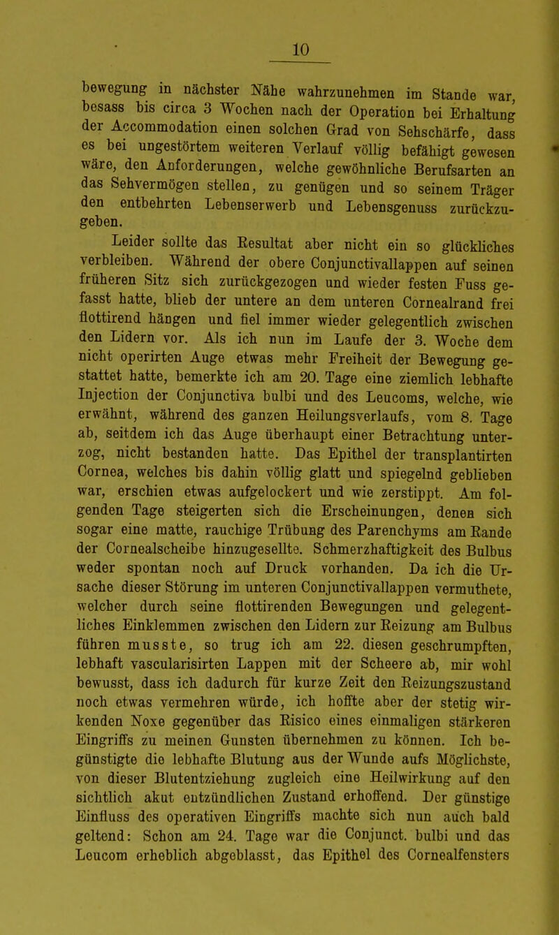 bewegung in nächster Nähe wahrzunehmen im Stande war bosass bis circa 3 Wochen nach der Operation bei Erhaltung der Accommodation einen solchen Grad von Sehschärfe, dass es bei ungestörtem weiteren Verlauf völlig befähigt gewesen wäre, den Anforderungen, welche gewöhnliche Berufsarten an das Sehvermögen stellen, zu genügen und so seinem Träger den entbehrten Lebenserwerb und LebeDsgenuss zurückzu- geben. Leider sollte das Eesultat aber nicht ein so glückliches verbleiben. Während der obere Conjunctivallappen auf seinen früheren Sitz sich zurückgezogen und wieder festen Fuss ge- fasst hatte, blieb der untere an dem unteren Cornealrand frei flottirend hängen und fiel immer wieder gelegentlich zwischen den Lidern vor. Als ich nun im Laufe der 3. Woche dem nicht operirten Auge etwas mehr Freiheit der Bewegung ge- stattet hatte, bemerkte ich am 20. Tage eine ziemlich lebhafte Injection der Conjunctiva bulbi und des Leucoms, welche, wie erwähnt, während des ganzen Heilungsverlaufs, vom 8. Tage ab, seitdem ich das Auge überhaupt einer Betrachtung unter- zog, nicht bestanden hatte. Das Epithel der transplantirten Cornea, welches bis dahin völlig glatt und spiegelnd geblieben war, erschien etwas aufgelockert und wie zerstippt. Am fol- genden Tage steigerten sich die Erscheinungen, denen sich sogar eine matte, rauchige Trübung des Parenchyms am Bande der Cornealscheibe hinzugesellte. Schmerzhaftigkeit des Bulbus weder spontan noch auf Druck vorhanden. Da ich die Ur- sache dieser Störung im unteren Conjunctivallappen vermuthete, welcher durch seine flottirenden Bewegungen und gelegent- liches Einklemmen zwischen den Lidern zur Eeizung am Bulbus führen musste, so trug ich am 22. diesen geschrumpften, lebhaft vascularisirten Lappen mit der Scheere ab, mir wohl bewusst, dass ich dadurch für kurze Zeit den Eeizungszustand noch etwas vermehren würde, ich hoffte aber der stetig wir- kenden Noxe gegenüber das Risico eines einmaligen stärkeren Eingriffs zu meinen Gunsten übernehmen zu können. Ich be- günstigte die lebhafte Blutung aus der Wunde aufs Möglichste, von dieser Blutentziehung zugleich eine Heilwirkung auf den sichtlich akut entzündlichen Zustand erhoffend. Der günstige Einfluss des operativen Eingriffs machte sich nun auch bald geltend: Schon am 24. Tage war die Conjunct. bulbi und das Leucom erheblich abgeblasst, das Epithel des Cornealfensters