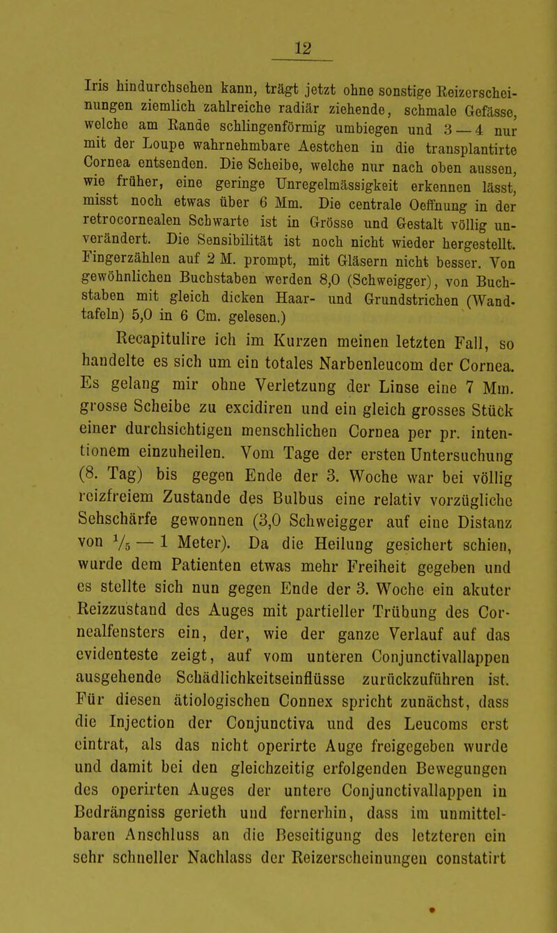 Iris hin durchsehen kann, trägt jetzt ohne sonstige Reizerschei- nungen ziemlich zahlreiche radiär ziehende, schmale Gefässc, welche am Rande schlingenförmig umbiegen und 3 — 4 nur mit der Loupe wahrnehmbare Aestchen in die transplantirte Cornea entsenden. Die Scheibe, welche nur nach oben aussen, wie früher, eine geringe Unregelmässigkeit erkennen lässt,' misst noch etwas über 6 Mm. Die centrale Oeffnung in der retrocornealen Schwarte ist in Grösse und Gestalt völlig un- verändert. Die Sensibilität ist noch nicht wieder hergestellt. Fingerzählen auf 2 M. prompt, mit Gläsern nicht besser. Von gewöhnlichen Buchstaben werden 8,0 (Schweigger), von Buch- staben mit gleich dicken Haar- und Grundstrichen (Wand- tafeln) 5,0 in 6 Cm. gelesen.) Recapitulire ich im Kurzen meinen letzten Fall, so handelte es sich um ein totales Narbenleucom der Cornea. Es gelang mir ohne Verletzung der Linse eine 7 Mm. grosse Scheibe zu excidiren und ein gleich grosses Stück einer durchsichtigen menschlichen Cornea per pr. inten- tionem einzuheilen. Vom Tage der ersten Untersuchung (8. Tag) bis gegen Ende der 3. Woche war bei völlig reizfreiem Zustande des Bulbus eine relativ vorzügliche Sehschärfe gewonnen (3,0 Schweigger auf eine Distanz von V5 — 1 Meter). Da die Heilung gesichert schien, wurde dem Patienten etwas mehr Freiheit gegeben und es stellte sich nun gegen Ende der 3. Woche ein akuter Reizzustand des Auges mit partieller Trübung des Cor- nealfensters ein, der, wie der ganze Verlauf auf das evidenteste zeigt, auf vom unteren Conjunctivallappen ausgehende Schädlichkeitseinflüsse zurückzuführen ist. Für diesen ätiologischen Connex spricht zunächst, dass die Injection der Conjunctiva und des Leucoms erst eintrat, als das nicht operirtc Auge freigegeben wurde und damit bei den gleichzeitig erfolgenden Bewegungen des operirten Auges der untere Conjunctivallappen in Bedrängniss gerieth und fernerhin, dass im unmittel- baren Anschluss an die Beseitigung des letzteren ein sehr schneller Nachlass der Reizerscheinungen constatirt