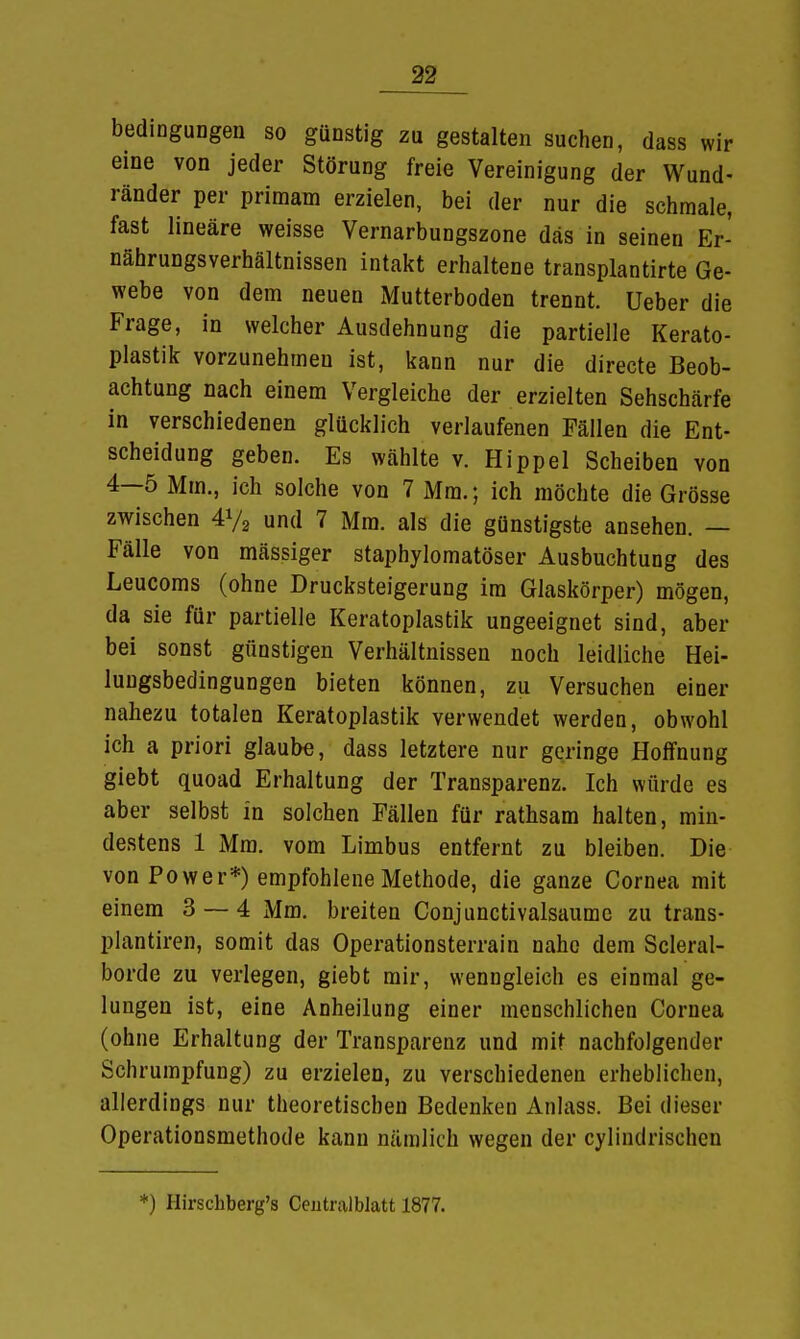 bedinguDgen so günstig zu gestalten suchen, dass wir eine von jeder Störung freie Vereinigung der Wund- ränder per priraam erzielen, bei der nur die schmale, fast lineäre weisse Vernarbungszone das in seinen Er- nährungsverhältnissen intakt erhaltene transplantirte Ge- webe von dem neuen Mutterboden trennt. Ueber die Frage, in welcher Ausdehnung die partielle Kerato- plastik vorzunehmen ist, kann nur die directe Beob- achtung nach einem Vergleiche der erzielten Sehschärfe in verschiedenen glücklich verlaufenen Fällen die Ent- scheidung geben. Es wählte v. Hippel Scheiben von 4—5 Mm., ich solche von 7 Mm.; ich möchte die Grösse zwischen 4}/2 und 7 Mm. als die günstigste ansehen. — Fälle von mässiger staphylomatöser Ausbuchtung des Leucoms (ohne Drucksteigerung im Glaskörper) mögen, da sie für partielle Keratoplastik ungeeignet sind, aber bei sonst günstigen Verhältnissen noch leidliche Hei- lungsbedingungen bieten können, zu Versuchen einer nahezu totalen Keratoplastik verwendet werden, obwohl ich a priori glaube, dass letztere nur geringe Hoffnung giebt quoad Erhaltung der Transparenz. Ich würde es aber selbst in solchen Fällen für rathsam halten, min- destens 1 Mm. vom Limbus entfernt zu bleiben. Die von Power*) empfohlene Methode, die ganze Cornea mit einem 3 — 4 Mm. breiten Conjunctivalsaume zu trans- plantiren, somit das Operationsterrain nahe dem Scleral- borde zu verlegen, giebt mir, wenngleich es einmal ge- lungen ist, eine Anheilung einer menschlichen Cornea (ohne Erhaltung der Transparenz und mit nachfolgender Schrumpfung) zu erzielen, zu verschiedenen erheblichen, allerdings nur theoretischen Bedenken Anlass. Bei dieser Operationsmethode kann nämlich wegen der cylindrischcn *) Hirschberg's Centralblatt 1877.