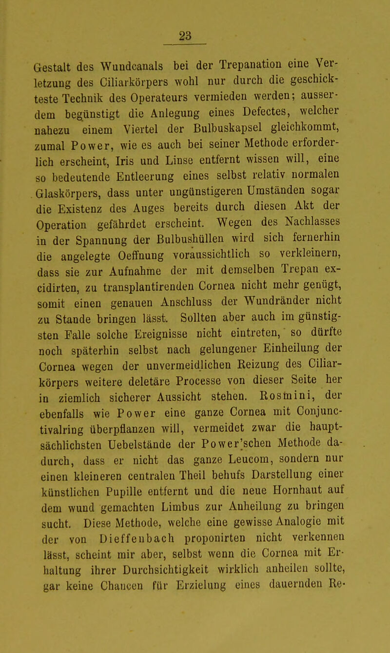 Gestalt des Wuudcanals bei der Trepanation eine Ver- letzung des Ciliarkörpers wohl nur durch die geschick- teste Technik des Operateurs vermieden werden; ausser- dem begünstigt die Anlegung eines Defectes, welcher nahezu einem Viertel der Bulbuskapsel gleichkommt, zumal Power, wie es auch bei seiner Methode erforder- lich erscheint, Iris und Linse entfernt wissen will, eine so bedeutende Entleerung eines selbst relativ normalen Glaskörpers, dass unter ungünstigeren Umständen sogar die Existenz des Auges bereits durch diesen Akt der Operation gefährdet erscheint. Wegen des Nachlasses in der Spannung der ßulbushüllen wird sich fernerhin die angelegte Oeffnung voraussichtlich so verkleinern, dass sie zur Aufnahme der mit demselben Trepan ex- cidirten, zu transplantirenden Cornea nicht mehr genügt, somit einen genauen Anschluss der Wundränder nicht zu Stande bringen lässt. Sollten aber auch im günstig- sten Falle solche Ereignisse nicht eintreten,' so dürfte noch späterhin selbst nach gelungener Einheilung der Cornea wegen der unvermeidlichen Reizung des Ciliar- körpers weitere deletäre Processe von dieser Seite her in ziemlich sicherer Aussicht stehen. Rosinini, der ebenfalls wie Power eine ganze Cornea mit Conjunc- tivalring überpflanzen will, vermeidet zwar die haupt- sächlichsten Uebelstände der Po wegsehen Methode da- durch, dass er nicht das ganze Leucom, sondern nur einen kleineren centralen Theil behufs Darstellung einer künstlichen Pupille entfernt und die neue Hornhaut auf dem wund gemachten Limbus zur Auheilung zu bringen sucht. Diese Methode, welche eine gewisse Analogie mit der von Üieffenbach proponirten nicht verkennen lässt, scheint mir aber, selbst wenn die Cornea mit Er- haltung ihrer Durchsichtigkeit wirklich anheilen sollte, gar keine Chancen für Erzielung eines dauernden Re-