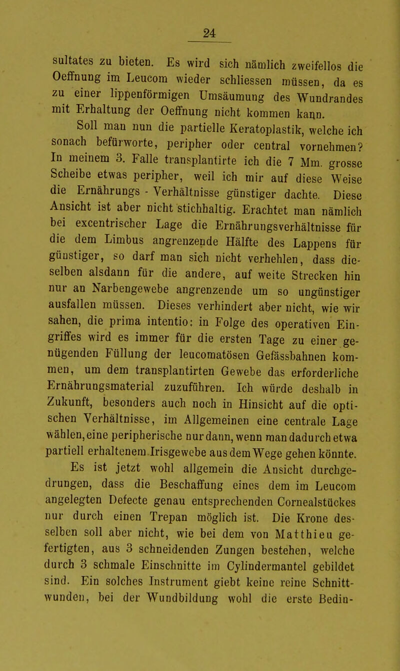 sultates zu bieten. Es wird sich nämlich zweifellos die Oeffnung im Leucom wieder schliessen müssen, da es zu einer lippenförmigen Umsäumung des Wundrandes mit Erhaltung der Oeffnung nicht kommen kann. Soll man nun die partielle Keratoplastik, welche ich sonach befürworte, peripher oder central vornehmen? In meinem 3. Falle transplantirte ich die 7 Mm. grosse Scheibe etwas peripher, weil ich mir auf diese Weise die Ernährungs - Verhältnisse günstiger dachte. Diese Ansicht ist aber nicht stichhaltig. Erachtet man nämlich bei excentrischer Lage die Ernährungsverhältnisse für die dem Limbus angrenzende Hälfte des Lappens für güustiger, so darf man sich nicht verhehlen, dass die- selben alsdann für die andere, auf weite Strecken hin nur an Narbengewebe angrenzende um so ungünstiger ausfallen müssen. Dieses verhindert aber nicht, wie wir sahen, die prima intentio: in Folge des operativen Ein- griffes wird es immer für die ersten Tage zu einer ge- nügenden Füllung der leucomatösen Gefässbahnen kom- men, um dem transplantirten Gewebe das erforderliche Ernährungsmaterial zuzuführen. Ich würde deshalb in Zukunft, besonders auch noch in Hinsicht auf die opti- schen Verhältnisse, im Allgemeinen eine centrale Lage wählen, eine peripherische nur dann, wenn man dadurch etwa partiell erhaltenem .Irisgewebe aus dem Wege gehen könnte. Es ist jetzt wohl allgemein die Ansicht durchge- drungen, dass die Beschaffung eines dem im Leucom angelegten Defecte genau entsprechenden Cornealstückes nur durch einen Trepan möglich ist. Die Krone des- selben soll aber nicht, wie bei dem von Matthieu ge- fertigten, aus 3 schneidenden Zungen bestehen, welche durch 3 schmale Einschnitte im Cylindermantel gebildet sind. Ein solches Instrument giebt keine reine Schnitt- wunden, bei der Wundbildung wohl die erste ßediu-