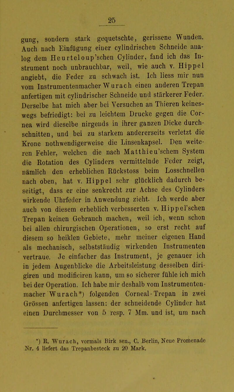 gung, sondern stark gequetschte, gerissene Wunden. Auch nach Einfügung einer cylindrischen Schneide aua- log dem Heurteloup'schen Cylinder, fand ich das In- strument noch unbrauchbar, weil, wie auch v. Hippel angiebt, die Feder zu schwach ist. Ich liess mir nun vom Instrumentenmacher Wurach einen anderen Trepan anfertigen mit cylindrischer Schneide und stärkerer Feder. Derselbe hat mich aber bei Versuchen an Thieren keines- wegs befriedigt: bei zu leichtem Drucke gegen die Cor- nea wird dieselbe nirgends in ihrer ganzen Dicke durch- schnitten, und bei zu starkem andererseits verletzt die Krone nothwendigerweise die Linsenkapsel. Den weite- ren Fehler, welchen die nach Matthieu'schem System die Rotation des Cylinders vermittelnde Feder zeigt, nämlich den erheblichen Rückstoss beim Losschnellen nach oben, hat v. Hippel sehr glücklich dadurch be- seitigt, dass er eine senkrecht zur Achse des Cylinders wirkende Uhrfeder in Anwendung zieht. Ich werde aber auch von diesem erheblich verbesserten v. Hippel'schen Trepan keinen Gebrauch machen, weil ich, wenn schon bei allen chirurgischen Operationen, so erst recht auf diesem so heiklen Gebiete, mehr meiner eigenen Hand als mechanisch, selbststäudig wirkenden Instrumenten vertraue. Je einfacher das Instrument, je genauer ich in jedem Augenblicke die Arbeitsleistung desselben diri- giren und modificiren kann, um so sicherer fühle ich mich bei der Operation. Ich habe mir deshalb vom Instrumenten- macher Wurach*) folgenden Corneal-Trepan in zwei Grössen anfertigen lassen: der schneidende Cylinder hat einen Durchmesser von 5 resp. 7 Mm. und ist, um nach *) R. Wurach, vormals Birk sen., C. Berlin, Neue Promenade Nr. 4 liefert das Trepanbesteck zu 20 Mark.