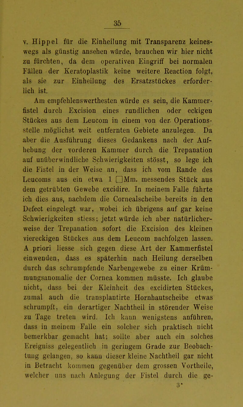 v. Hippel für die Einheilung mit Transparenz keines- wegs als günstig ansehen würde, brauchen wir hier nicht zu fürchten, da dem operativen Eingriff bei normalen Fällen der Keratoplastik keine weitere Reaction folgt, als sie zur Einheilung des Ersatzstückes erforder- lich ist. Am empfehlenswerthesten würde es sein, die Kammer- fistel durch Excision eines rundlichen oder eckigen Stückes aus dem Leucom in einem von der. Operations- stelle möglichst weit entfernten Gebiete anzulegen. Da aber die Ausführung dieses Gedankens nach der Auf- hebung der vorderen Kammer durch die Trepanation auf unüberwindliche Schwierigkeiten stösst, so lege ich die Fistel in der Weise an, dass ich vom Rande des Leucoms aus ein etwa 1 DMm. messendes Stück aus dem getrübten Gewebe excidire. In meinem Falle führte ich dies aus, nachdem die Cornealscheibe bereits in den Defect eingelegt war, wobei ich übrigens auf gar keine Schwierigkeiten stiess; jetzt würde ich aber natürlicher- weise der Trepanation sofort die Excision des kleinen viereckigen Stückes aus dem Leucom nachfolgen lassen. A priori liesse sich gegen diese Art der Kammerfistel einwenden, dass es späterhin nach Heilung derselben durch das schrumpfende Narbengewebe zu einer Krüm- mungsauomalie der Cornea kommen müsste. Ich glaube nicht, dass bei der Kleinheit des excidirten Stückes, zumal auch die transplantirte Hornbautscheibe etwas schrumpft, ein derartiger Nachtheil in störender Weise zu Tage treten wird. Ich kann wenigstens anführen, dass in meinem Falle ein solcher sich praktisch nicht bemerkbar gemacht hat; sollte aber auch ein solches Ereigniss gelegentlich in geringem Grade zur Beobach- tung gelangen, so kann dieser kleine Nachtheil gar nicht in Betracht kommen gegenüber dem grossen Vortheile, welcher uns nach Anlegung der Fistel durch die ge- 3*