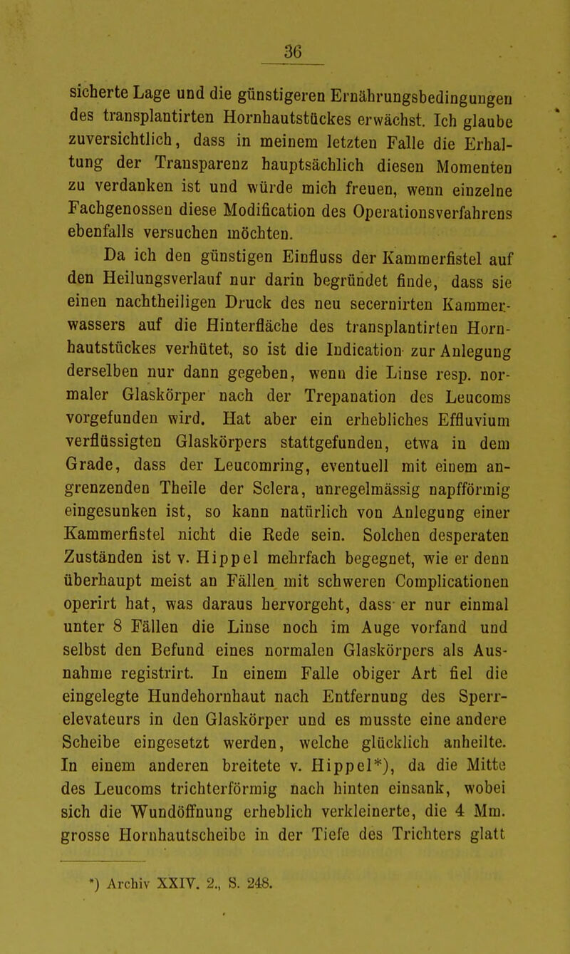 sicherte Lage und die günstigeren Ernährungsbedingungen des transplantirten Hornhautstückes erwächst. Ich glaube zuversichtlich, dass in meinem letzten Falle die Erhal- tung der Transparenz hauptsächlich diesen Momenten zu verdanken ist und würde mich freuen, wenn einzelne Fachgenosseu diese Modification des Operationsverfahrens ebenfalls versuchen möchten. Da ich den günstigen Einfluss der Kammerfistel auf den Heilungsverlauf nur darin begründet finde, dass sie einen nachtheiligen Druck des neu secernirten Kammer- wassers auf die Hinterfläche des transplantirten Horn- hautstückes verhütet, so ist die Iudication zur Anlegung derselben nur dann gegeben, wenn die Linse resp. nor- maler Glaskörper nach der Trepanation des Leucoms vorgefunden wird. Hat aber ein erhebliches Effluvium verflüssigten Glaskörpers stattgefunden, etwa in dem Grade, dass der Leucomring, eventuell mit einem an- grenzenden Theile der Sclera, unregelmässig napfförmig eingesunken ist, so kann natürlich von Anlegung einer Kammerfistel nicht die Rede sein. Solchen desperaten Zuständen ist v. Hippel mehrfach begegnet, wie er denn überhaupt meist an Fällen mit schweren Complicationen operirt hat, was daraus hervorgeht, dass er nur einmal unter 8 Fällen die Linse noch im Auge vorfand und selbst den Befund eines normalen Glaskörpers als Aus- nahme registrirt. In einem Falle obiger Art fiel die eingelegte Hundehornhaut nach Entfernung des Sperr- elevateurs in den Glaskörper und es musste eine andere Scheibe eingesetzt werden, welche glücklich anheilte. In einem anderen breitete v. Hippel*), da die Mitte des Leucoms trichterförmig nach hinten einsank, wobei sich die Wundöffnung erheblich verkleinerte, die 4 Mm. grosse Hornhautscheibe in der Tiefe des Trichters glatt •) Archiv XXIV. 2., S. 248.