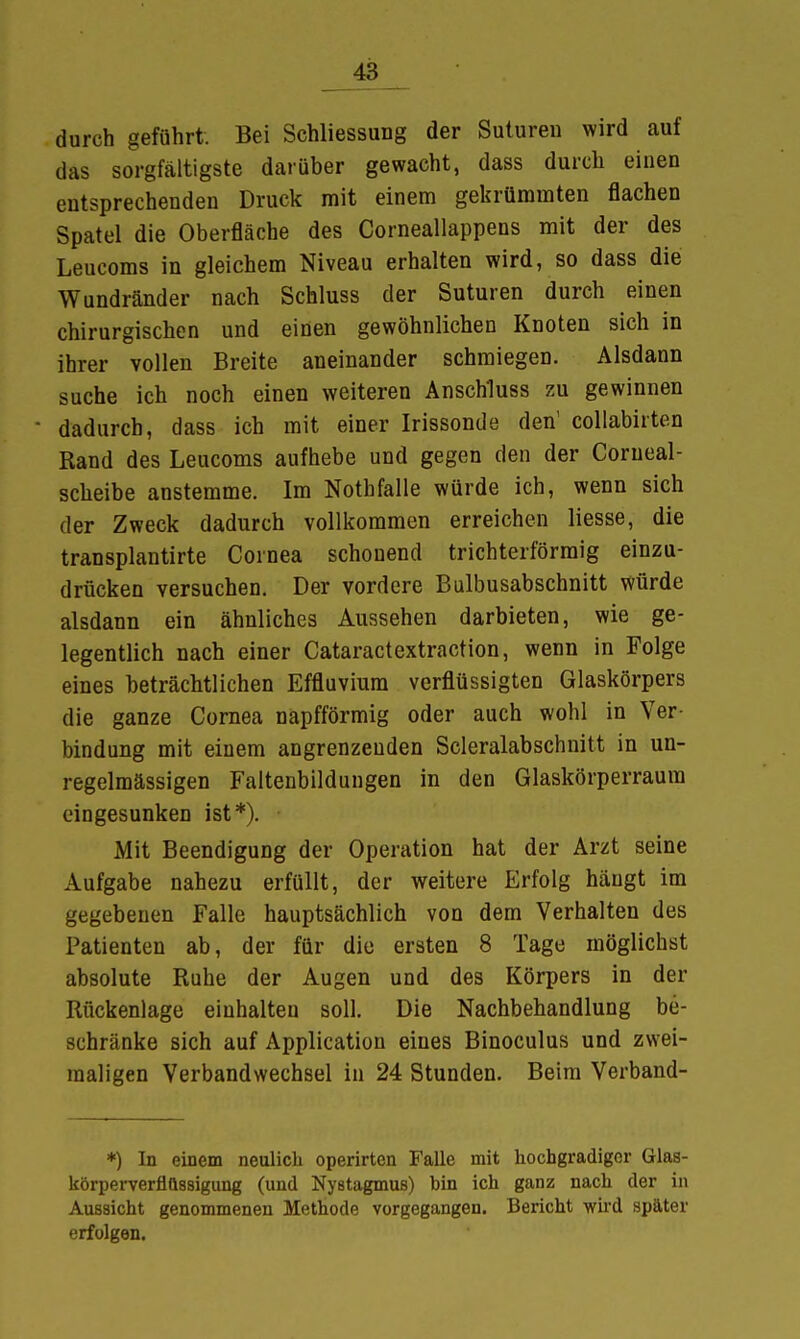 durch geführt. Bei Schliessung der Sutureu wird auf das sorgfältigste darüber gewacht, dass durch einen entsprechenden Druck mit einem gekrümmten flachen Spatel die Oberfläche des Corneallappens mit der des Leucoms in gleichem Niveau erhalten wird, so dass die Wundränder nach Schluss der Suturen durch einen chirurgischen und einen gewöhnlichen Knoten sich in ihrer vollen Breite aneinander schmiegen. Alsdann suche ich noch einen weiteren Anschluss zu gewinnen ■ dadurch, dass ich mit einer Irissonde den' collabirten Rand des Leucoms aufhebe und gegen den der Corueal- scheibe anstemme. Im Nothfalle würde ich, wenn sich der Zweck dadurch vollkommen erreichen liesse, die transplantirte Cornea schonend trichterförmig einzu- drücken versuchen. Der vordere Bulbusabschnitt würde alsdann ein ähnliches Aussehen darbieten, wie ge- legentlich nach einer Cataractextraction, wenn in Folge eines beträchtlichen Effluvium verflüssigten Glaskörpers die ganze Cornea napfförmig oder auch wohl in Ver- bindung mit einem angrenzenden Scleralabschnitt in un- regelmässigen Faltenbildungen in den Glaskörperraura eingesunken ist*). Mit Beendigung der Operation hat der Arzt seine Aufgabe nahezu erfüllt, der weitere Erfolg hängt im gegebenen Falle hauptsächlich von dem Verhalten des Patienten ab, der für die ersten 8 Tage möglichst absolute Ruhe der Augen und des Körpers in der Rückenlage einhalten soll. Die Nachbehandlung be- schränke sich auf Application eines Binoculus und zwei- maligen Verbandwechsel in 24 Stunden. Beim Verband- *) In einem neulich operirtcn Falle mit hochgradiger Glas- körpervernussigung (und Nystagmus) bin ich ganz nach der in Aussicht genommenen Methode vorgegangen. Bericht wird später erfolgen.