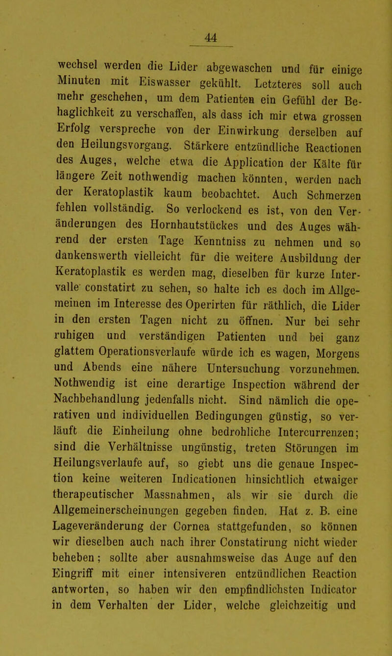 Wechsel werden die Lider abgewaschen und für einige Minuten mit Eiswasser gekühlt. Letzteres soll auch mehr geschehen, um dem Patienten ein Gefühl der Be- haglichkeit zu verschaffen, als dass ich mir etwa grossen Erfolg verspreche von der Einwirkung derselben auf den Heilungsvorgang. Stärkere entzündliche Reactionen des Auges, welche etwa die Application der Kälte für längere Zeit nothwendig machen könnten, werden nach der Keratoplastik kaum beobachtet. Auch Schmerzen fehlen vollständig. So verlockend es ist, von den Ver- änderungen des Hornhautstückes und des Auges wäh- rend der ersten Tage Kenntniss zu nehmen und so dankenswerth vielleicht für die weitere Ausbildung der Keratoplastik es werden mag, dieselben für kurze Inter- valle constatirt zu sehen, so halte ich es doch im Allge- meinen im Interesse des Operirten für räthlich, die Lider in den ersten Tagen nicht zu öffnen. Nur bei sehr ruhigen und verständigen Patienten und bei ganz glattem Operationsverlaufe würde ich es wagen, Morgens und Abends eine nähere Untersuchung vorzunehmen. Nothwendig ist eine derartige Inspection während der Nachbehandlung jedenfalls nicht. Sind nämlich die ope- rativen und individuellen Bedingungen günstig, so ver- läuft die Einheilung ohne bedrohliche Intercurrenzen; sind die Verhältnisse ungünstig, treten Störungen im Heilungsverlaufe auf, so giebt uns die genaue Inspec- tion keine weiteren Indicationen hinsichtlich etwaiger therapeutischer Massnahmen, als wir sie durch die Allgemeinerscheinungen gegeben finden. Hat z. B. eine Lageveränderung der Cornea stattgefunden, so können wir dieselben auch nach ihrer Constatirung nicht wieder beheben; sollte aber ausnahmsweise das Auge auf den Eingriff mit einer intensiveren entzündlichen Reaction antworten, so haben wir den empfindlichsten Indicator in dem Verhalten der Lider, welche gleichzeitig und