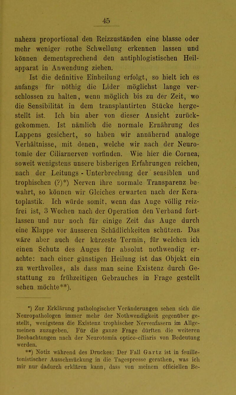 nahezu proportional den Reizzuständen eine blasse oder mehr weniger rothe Schwellung erkennen lassen und können dementsprechend den antiphlogistischen Heil- apparat in Anwendung ziehen. Ist die definitive Einheilung erfolgt, so hielt ich es anfangs für nöthig die Lider möglichst lange ver- schlossen zu halten, wenn möglich bis zu der Zeit, wo die Sensibilität in dem transplantirten Stücke herge- stellt ist. Ich bin aber von dieser Ansicht zurück- gekommen. Ist nämlich die normale Ernährung des Lappens gesichert, so haben wir annähernd analoge Verbältnisse, mit denen, welche wir nach der Neuro- tomie der Ciliarnerven vorfinden. Wie hier die Cornea, soweit wenigstens unsere bisherigen Erfahrungen reichen, nach der Leitungs - Unterbrechung der sensiblen und trophischen (?)*) Nerven ihre normale Transparenz be- wahrt, so können wir Gleiches erwarten nach der Kera- toplastik. Ich würde somit, wenn das Auge völlig reiz- frei ist, 3 Wochen nach der Operation den Verband fort- lassen und nur noch für einige Zeit das Auge durch eine Klappe vor äusseren Schädlichkeiten schützen. Das wäre aber auch der kürzeste Termin, für welchen ich einen Schutz des Auges für absolut nothwendig er- achte: nach einer günstigen Heilung ist das Objekt ein zu werthvolles, als dass man seine Existenz durch Ge- stattung zu frühzeitigen Gebrauches in Frage gestellt sehen möchte**). *) Zur Erklärung pathologischer Veränderungen sehen sich die Neuropathologen immer mehr der Notwendigkeit gegenüber ge- stellt, wenigstens die Existenz trophischer Nervenfasern im Allge- meinen zuzugeben. Für die ganze Frage dürften die weiteren Beobachtungen nach der Neurotomia optico-ciliaris von Bedeutung werden. *•) Notiz während des Druckes: Der Fall Gartz ist in feuille- tonistischer Ausschmückung in die Tagespressc gcrathcn, was ich mir nur dadurch erklären kann, dass von meinem officiellcn Be-