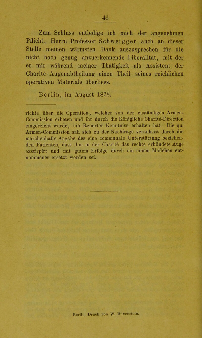 Zum Schluss entledige ich mich der angenehmen Pflicht, Herrn Professor Schweigger auch an dieser Stelle meinen wärmsten Dank auszusprechen für die nicht hoch genug anzuerkennende Liberalität, mit der er mir während meiner Thätigkeit als Assistent der Charite-Augenabtheilung einen Theil seines reichlichen operativen Materials überliess. Berlin, im August 1878. richte über die Operation, v/elcher von der zuständigen Arraen- Commisslon erbeten und ihr durch die Königliche Charite-Direction eingereicht wurde, ein Reporter Kenntniss erhalten hat. Die qu. Armen-Commission sah sich zu der Nachfrage veranlasst durch die märchenhafte Arjgabe des eine communale Unterstützung beziehen- den Patienten, dass ihm in der Charite das rechte erblindete Auge exstirpirt und mit gutem Erfolge durch ein einem Mädchen ent- nommenes ersetzt worden sei. Borlin, Druck von W. Bllxonstcln.