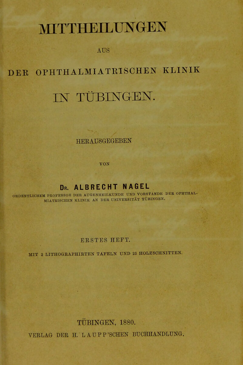 MITTHEILmaEN AUS DER OPHTHALMIATRISCHEN KLINIK IN TÜBINGEN. HERAUSGEGEBEN VON Dr. albrecht NAGEL ORDENTLICHEM PROFESSOR DER AUGENHEILKUNDE UND VORSTANDE DER OPHTHAL- MIATRISCHEN KLINIK AN DER UNIVERSITÄT TÜBINGEN. ERSTES HEFT. MIT a LITHOGRAPHIBTEN TAFELN UND 23 HOLZSCHNITTEN. TÜBINGEN, 1880. VERLAG DER H. LAUPP'SCHEN BUCHHANDLUNG.