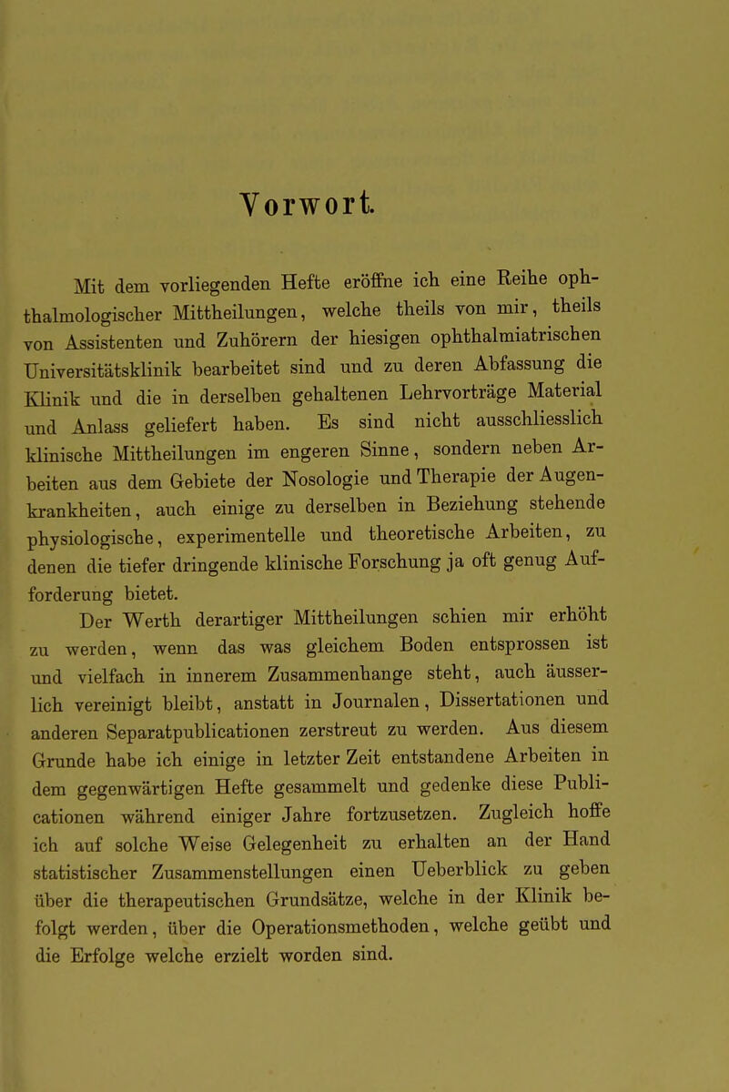 Vorwort. Mit dem yorliegenden Hefte eröffne ich eine Reihe oph- thalmologischer Mittheilungen, welche theils von mir, theils von Assistenten und Zuhörern der hiesigen ophthalmiatrischen Universitätsklinik bearbeitet sind und zu deren Abfassung die Klinik und die in derselben gehaltenen Lehrvorträge Material und Anlass geliefert haben. Es sind nicht ausschliesslich klinische Mittheilungen im engeren Sinne, sondern neben Ar- beiten aus dem Gebiete der Nosologie und Therapie der Augen- krankheiten, auch einige zu derselben in Beziehung stehende physiologische, experimentelle und theoretische Arbeiten, zu denen die tiefer dringende klinische Forschung ja oft genug Auf- forderung bietet. Der Werth derartiger Mittheilungen schien mir erhöht zu werden, wenn das was gleichem Boden entsprossen ist und vielfach in innerem Zusammenhange steht, auch äusser- lich vereinigt bleibt, anstatt in Journalen, Dissertationen und anderen Separatpublicationen zerstreut zu werden. Aus diesem Grunde habe ich einige in letzter Zeit entstandene Arbeiten in dem gegenwärtigen Hefte gesammelt und gedenke diese Publi- cationen während einiger Jahre fortzusetzen. Zugleich hoffe ich auf solche Weise Gelegenheit zu erhalten an der Hand statistischer Zusammenstellungen einen Ueberblick zu geben über die therapeutischen Grundsätze, welche in der Klinik be- folgt werden, über die Operationsmethoden, welche geübt und die Erfolge welche erzielt worden sind.