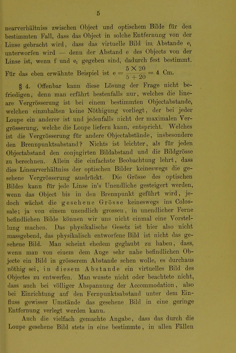 nearverhältniss zwischen Object und optischem Bilde für den bestimmten Fall, dass das Object in solche Entfernung von der Linse gebracht wird, dass das virtuelle Bild im Abstände unterworfen wird — denn der Abstand e des Objects von der Linse ist, wenn f und ej gegeben sind, dadurch fest bestimmt. . . 5 X 20 , „ Für das eben erwähnte Beispiel ist e = ^^20 ~ § 4. Offenbar kann diese Lösung der Frage nicht be- friedigen, denn man erfährt bestenfalls nur, welches die line^ are Vergrösserung ist bei einem bestimmten Objectabstande, welchen einzuhalten keine Nöthigung vorliegt, der bei jeder Loupe ein anderer ist und jedenfalls nicht der maximalen Ver- grösserung, welche die Loupe liefern kann, entspricht. Welches ist die Vergrösserung für andere Objectabstande, insbesondere den Brennpunktsabstand? Nichts ist leichter, als für jeden Objectabstand den conjugirten Bildabstand und die Bildgrösse zu berechnen. Allein die einfachste Beobachtung lehrt, dass dies Linearverhältniss der optischen Bilder keineswegs die ge- sehene Vergrösserung ausdrückt. Die Grösse des optischen Bildes kann für jede Linse in's Unendliche gesteigert werden, wenn das Object bis in den Brennpunkt geführt wird, je- doch wächst die gesehene Grösse keineswegs ins Colos- sale; ja von einem unendlich grossen, in unendlicher Ferne befindlichen Bilde können wir uns nicht einmal eine Vorstel- lung machen. Das physikalische Gesetz ist hier also nicht massgebend, das physikalisch entworfene Bild ist nicht das ge- sehene Bild. Man scheint ehedem geglaubt zu habeu, dass, wenn man von einem dem Auge sehr nahe befindlichen Ob- jecte ein Bild in grösserem Abstände sehen wolle, es durchaus nöthig sei, in diesem Abstände ein virtuelles Bild des Objectes zu entwerfen. Man wusste nicht oder beachtete nicht, dass auch bei völliger Abspannung der Accommodation, also bei Einrichtung auf den Fernpunktsabstand unter dem Ein- fluss gewisser Umstände das gesehene Bild in eine geringe Entfernung verlegt werden kann. Auch die vielfach gemachte Angabe, dass das durch die Loupe gesehene Bild stets in eine bestimmte, in allen Fällen