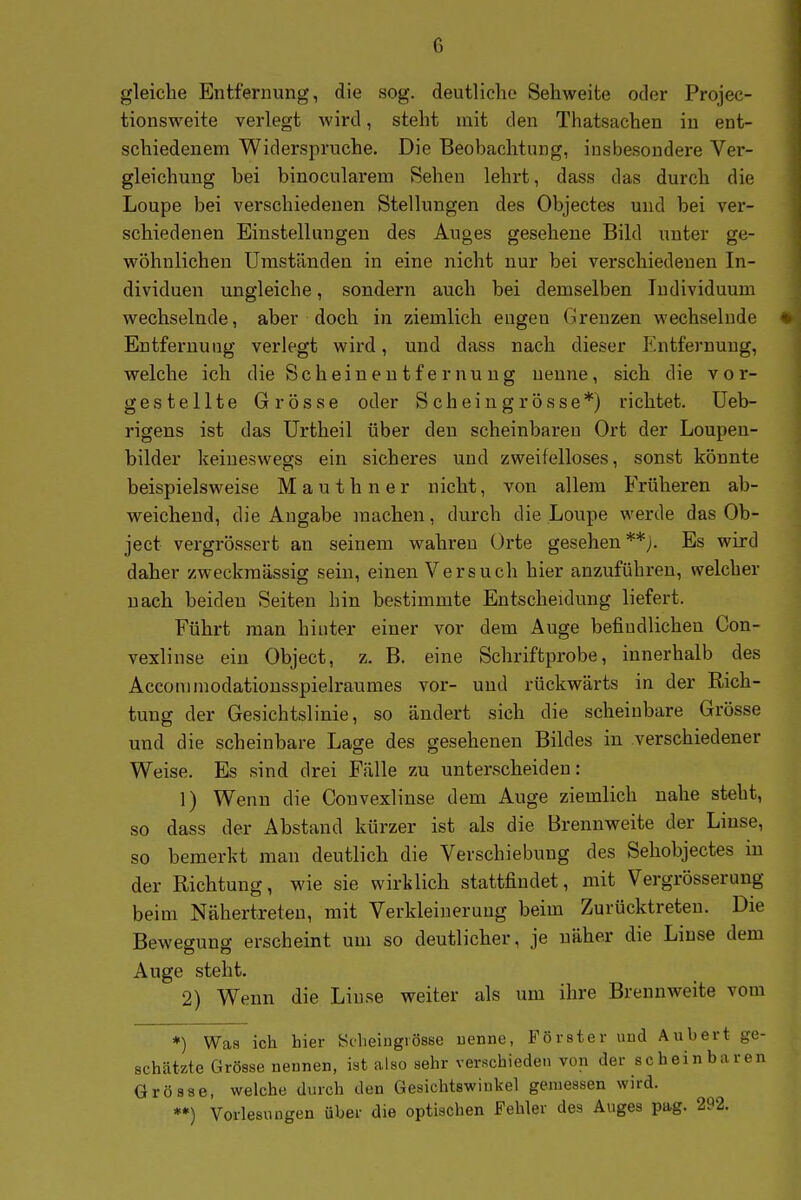 gleiche Entfernung, die sog. deutliche Sehweite oder Projec- tionsweite verlegt wird, steht mit den Thatsachen in ent- schiedenem Widerspruche. Die Beobachtung, insbesondere Ver- gleichuug bei binocularem Sehen lehrt, dass das durch die Loupe bei verschiedenen Stellungen des Objectes und bei ver- schiedenen Einstellungen des Auges gesehene Bild unter ge- wöhnlichen Umständen in eine nicht nur bei verschiedenen In- dividuen ungleiche, sondern auch bei demselben ludividuum wechselnde, aber doch in ziemlich eugen Grenzen wechselnde Entfernung verlegt wird, und dass nach dieser Entfernung, welche ich die Scheinentfernung nenne, sich die vor- gestellte Grösse oder Scheingrösse*) richtet, üeb- rigens ist das ürtheil über den scheinbaren Ort der Loupeu- bilder keineswegs ein sicheres und zweifelloses, sonst könnte beispielsweise M a u t h n e r nicht, von allem Früheren ab- weichend, die Angabe machen, durch die Loupe werde das Ob- ject vergrössert an seinem wahren Orte gesehen**;. Es wird daher zweckmässig sein, einen Versuch hier anzuführen, welcher nach beiden Seiten hin bestimmte Entscheidung liefert. Führt man hinter einer vor dem Auge befindlichen Con- vexlinse ein Object, z. B. eine Schriftprobe, innerhalb des Acconimodationsspielraumes vor- und rückwärts in der Rich- tung der Gesichtslinie, so ändert sich die scheinbare Grösse und die scheinbare Lage des gesehenen Bildes in verschiedener Weise. Es sind drei Fälle zu unterscheiden: 1) Wenn die Couvexlinse dem Auge ziemlich nahe steht, so dass der Abstand kürzer ist als die Brennweite der Linse, so bemerkt man deutlich die Verschiebung des Sehobjectes in der Richtung, wie sie wirklich stattfindet, mit Vergrösserung beim Nähertreten, mit Verkleinerung beim Zurücktreten. Die Bewegung erscheint um so deutlicher, je näher die Linse dem Auge steht. 2) Wenn die Linse weiter als um ihre Brennweite vom *) Was ich hier ycheiugiösBe uenne, Förster uud Aubert ge- schätzte Grösse nennen, ist also sehr verschieden von der sc hein bar en Grösse, welche durch den Gesichtswinkel gemessen wird. »*) Vorlesungen über die optischen Fehler des Auges pag. 292.