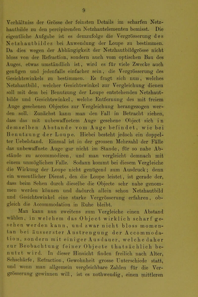 Verhiiltuiss der Grösse der feinsten Details im scharfen Netz- hautbikle zu den percipireuden Netzhautelementen bemisst. Die eigentliche Aufgabe ist es demzufolge die Vergrösserung des Netzhautbildes bei Anwendung der Loupe zu bestimmen. Da dies wegen der Abhängigkeit der Netzhautbildgrösse nicht bloss von der Refraction, sondern auch vom optischen Bau des Auges, etwas umständlich ist, wird es für viele Zwecke auch genügen und jedenfalls einfacher sein, die Vergrösserung des Gesichtswinkels zu bestimmen. Es fragt sich nun, welches Netzhautbild, welcher Gesichtswinkel zur Vergleichung dienen soll mit dem bei Benutzung der Loupe entstehenden Netzhaut- bilde und Gesichtswinkel, welche Entfernung des mit freiem Auge gesehenen Objectes zur Vergleichung herangezogen wer- den soll. Zunächst kann man den Fall in Betracht ziehen, dass das mit uubewaffnetem Auge gesehene Object sich i n demselben Abstände vom Auge befindet, wie bei Benutzung der Loupe. Hiebei besteht jedoch ein doppel- ter üebelstand. Einmal ist iu der grossen Mehrzahl der Fälle das unbewaffnete Auge gar nicht im Stande, für so nahe Ab- stände zu accommodiren, und man vergleicht demnach mit einem unmöglichen Falle. Sodann kommt bei diesem Vergleiche die Wirkung der Loupe nicht genügend zum Ausdruck; denn ein wesentlicher Dienst, den die Loupe leistet, ist gerade der, dass beim Sehen durch dieselbe die Objecte sehr nahe genom- men werden können und dadurch allein schon Netzhautbild und Gesichtswinkel eine starke Vergrösserung erfahren, ob- gleich die Accommodation in Ruhe bleibt. Man kann nun zweitens zum Vergleiche einen Abstand wählen, in welchem das Object wirklich scharf ge- sehen werden kann, und zwar nicht bloss momen- tan bei äusserster Anstrengung der Accommoda- tion, sondern mit einiger Ausdauer, welche daher zur Beobachtung feiner Objecte thatsächlich be- nutzt wird. In dieser Hinsicht finden freilich nach Alter, Sehschärfe, Refraction, Gewohnheit grosse Unterschiede statt, und weini man allgemein vergleichbare Zahlen für die Ver- grösserung gewinnen will, ist es nothwendig, einen mittleren