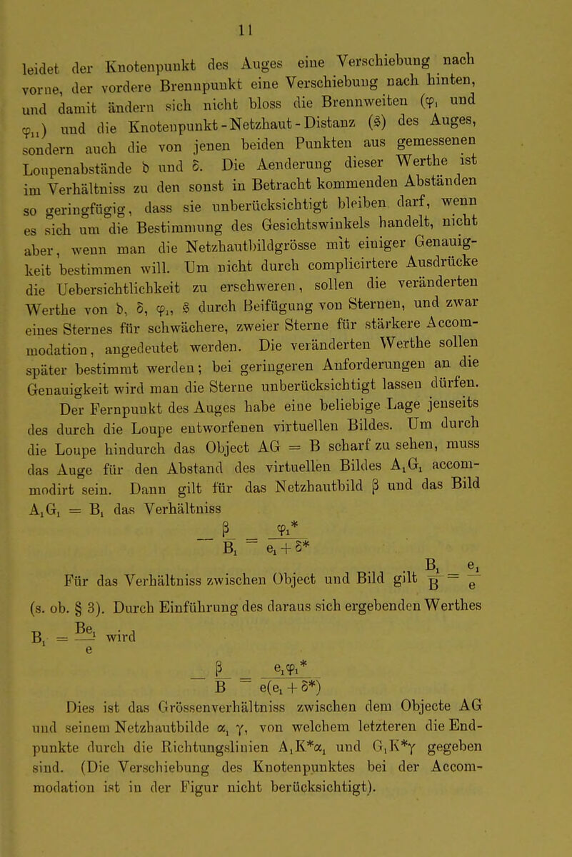 leidet der Knotenpunkt des Auges eine Verschiebung nach vorne der vordere Brennpunkt eine Verschiebung nach hinten, und damit ändern sich nicht bloss die Brennweiten (cp, und cp ) und die Knotenpunkt-Netzhaut-Distanz (§) des Auges, sondern auch die von jenen beiden Punkten aus gemessenen Loupenabstände b und 5. Die Aenderung dieser Werthe ist im Verhältniss zu den sonst in Betracht kommenden Abstanden so geringfügig, dass sie unberücksichtigt bleiben darf, wenn es Tich um die Bestimmung des Gesichtswinkels handelt, nicht aber, wenn man die Netzhautlnldgrösse mit einiger Genauig- keit bestimmen will. Um nicht durch complicirtere Ausdrücke die Uebersichtlichkeit zu erschweren, sollen die veränderten Werthe von b, S, cp„ § durch Beifügung von Sternen, und zwar eines Sternes für schwächere, zweier Sterne für stärkere Accom- modation, angedeutet werden. Die veränderten Werthe sollen später bestimmt werden; bei geringeren Anforderungen an die Genauigkeit wird man die Sterne unberücksichtigt lassen dürfen. Der Fernpunkt des Auges habe eine beliebige Lage jenseits des durch die Loupe entworfenen virtuellen Bildes. Um durch die Loupe hindurch das Object AG = B scharf zu sehen, muss das Auge für den Abstand des virtuellen Bildes A,G, accom- modirt sein. Dann gilt für das Netzhautbild ß und das Bild AiG, = Bi das Verhältniss B,  e^ + S* B, _ e^ Für das Verhältniss zwischen Object und Bild gilt g — e (s. ob. § 3). Durch Einführung des daraus sich ergebenden Werthes Bi = — wird _ L _ e^yi* B - e(e,+S*) Dies ist das Grössenverhältniss zwischen dem Objecte AG und seinem Netzhautbilde a, y, von welchem letzteren die End- punkte durch die Richtungslinien AiK*ai und G,K*y gegeben sind. (Die Verscbiebung des Knotenpunktes bei der Accom- modation ist in der E'igur nicht berücksichtigt).