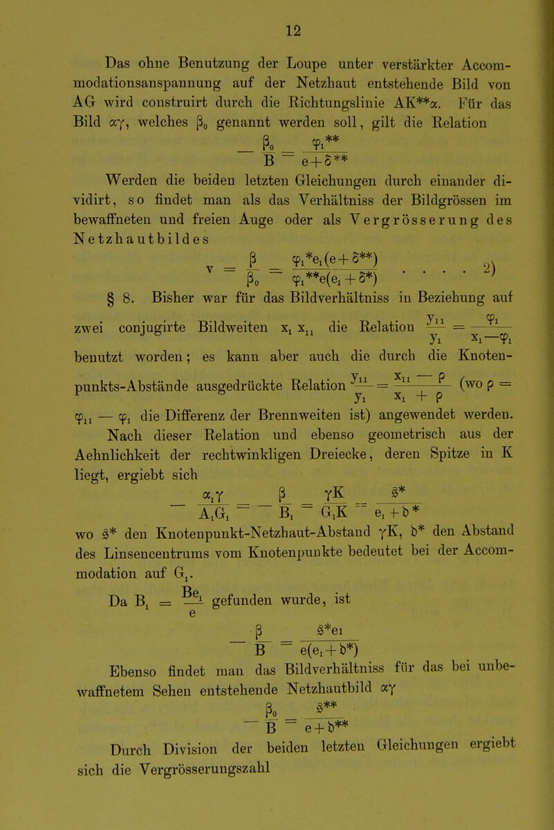 Das ohne Benutzung der Loupe unter verstärkter Accom- modationsanspannung auf der Netzhaut entstehende Bild von AG wird construirt durch die Richtungslinie AK**a. Für das Bild ay, welches ßo genannt werden soll, gilt die Relation ßo ** 1 B - e + 5** Werden die beiden letzten Gleichungen durch einander di- vidirt, so findet man als das Verhältniss der Bildgrössen im bewaffneten und freien Auge oder als Vergrösserung des Netz hautbilde s _ TiVe^**) ... ßo - cp,**e(ex + S*) ' ' ■ ' § 8. Bisher war für das Bildverhältniss in Beziehung auf Tu ^1 zwei coniugirte Bildweiten x. x,, die Relation — = benutzt worden; es kann aber auch die durch die Knoten- punkts-Abstände ausgedrückte Relation ^— = —— (wo p = Tu — Ti fliß Differenz der Brennweiten ist) angewendet werden. Nach dieser Relation und ebenso geometrisch aus der Aehnlichkeit der rechtwinkligen Dreiecke, deren Spitze in K liegt, ergiebt sich AA ~ ~ B. - G,K '-^ e.^b* wo den Knoteupunkt-Netzhaut-Abstand yK, b* den Abstand des Linsencentrums vom Knotenpunkte bedeutet bei der Accom- modation auf Gj. Da Bj = ?^ gefunden wurde, ist e _ ß g*ei ~ B = e(e, + b*) Ebenso findet man das Bildverhältniss für das bei unbe- waffnetem Sehen entstehende Netzhautbild ay ß^ _J**. ■  B  e + b** Durch Division der beiden letzten Gleichungen ergiebt sich die Vergrösserungszahl