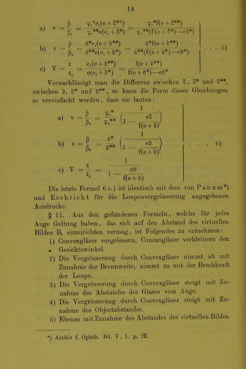 ß cp *e.(e H-S**) cp *f(e 4- 8**) cpi**e(e, -h S*) cp,**(f (e -4- o*)—eo*) ^ ~ ßo ~ ^**e(e. + b*) c) e,(e + b**) g*f(e + b**) §**(f(e + b*)—eb*) f(e + b**) e(ei + b*) ~ f(ef b*)—eb* Vernachlässigt man die Differenz zwischen 5, 5* und 6**, zwischen b, b* und b** , so kann die Form dieser Gleichungen so vereinfacht werden, dass sie lauten: 1 a) Y = b) v = c) V = ß ßo ß / ßo - g** \ £ ^ 1 — eS f(e + S) 1 1 — 1 eb f(e + b)' eb f(e + b) Die letzte Formel 6 c.) ist identisch mit dem von Panum*) und Esch rieht für die Loupeuvergrösserung angegebenen Ausdrucke. § 11. Aus den gefundenen Formeln, welche für jedes Auge Geltung haben, das sich auf den Abstand des virtuellen Bildes Bi einzurichten vermag, ist Folgendes zu entnehmen: 1) Convexgläser vergrössern, Concavgläser verkleinern den • Gesichtswinkel. 2) Die Vergrösserung durch Convexgläser nimmt ab mit Zunahme der Brennweite, nimmt zu mit der Brechkraft der Loupe. 3) Die Vergrösserung durch Convexgläser s1,eigt mit Zu- nahme des Abstaudes des Glases vom Auge. 4) Die Vergrösserung durch Convexgläser steigt mit Zu- nahme des Objectabstaudes. 5) Ebenso mit Zunahme des Abstandes des virtuellen Bildes. *) Archiv f. Ophth. Bd. V, 1. p. 12.