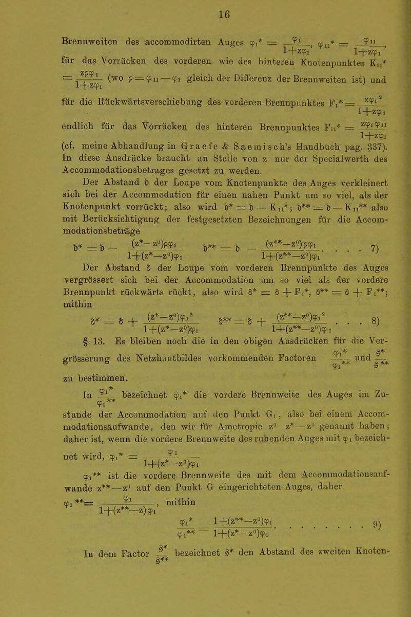 Brennweiten des accommodirten Auges cpi* = ^1 , cpu* = 1-f zcpi' l-hzcpi ' für das Vorrücken des vorderen wie des hintereu Knotenpunktes Ku* __ zpcpj_ p_^^^_^^ gleich der Differenz der Brennweiten ist) und für die Rückwärtsverschiebnng des vorderen Brennpunktes F,*= --^iL 1+zcpi endlich für das Vorrücken des hinteren Brennpunktes Fn* = ^'^''^ii l+zqj, (cf. meine Abhandlung in Graefe & Saeinisch'a Handbuch pag. 337). In diese Ausdrücke braucht an Stelle von z nur der Specialwerth des Accommodationsbetrages gesetzt zu werden. Der Abstand b der Loupe vom Knotenpunkte des Auges verkleinert sich bei der Accommodation für einen nahen Punkt um so viel, als der Knotenpunkt vorrückt; also wird b* = b — Ku*; b** = b — Kn** also mit Berücksichtigung der festgesetzten Bezeichnungen für die Accom- modationsbeträge b* = b — zl)PiPi_ b** = b — (^**-z°)pyi 7) i-j-(z*—z°)9i l+(z**—z)cpi ■ • • • Der Abstand d der Loupe vom vorderen Brennpunkte des Auges vergrössert sich bei der Accommodation um so viel als der vordere Brennpunkt rückwärts rückt, also wird S* = 6 S** = 8 -f- Fi**; mithin 8* 6 + i^*-'^^^' 8** = 8 -f (^**-^>Fi!. ... 8) l-f(z*-z«)cp, l-t-(z**—z«):? 1 § 13. Es bleiben noch die in den obigen Ausdrücken für die Ver- erösserung des Netzhautbildes vorkommenden Factoren und —- zu bestimmen. In bezeichnet cpi* die vordere Brennweite des Auges im Zu- stände der Accommodation auf den Punkt Gi , also bei einem Accom- modationsaufwande, den wir für Ametropie z z*—z geuannt haben; daher ist, wenn die vordere Brennweite des ruhenden Auges mit cp, bezeich- net wird, cp,* = ^ - l+(z*—z)cpi 91** ist die vordere Brennweite des mit dem Accommodationsauf- wande z**—z auf den Punkt G eingerichteten Auges, daher cfj **= , mithin l-\-{z**—z) ^1 ^* _ l+(z**-z)cpi _ 91**  l-|-(z*-z)cpi In dem Factor -~ bezeichnet den Abstand des zweiten Knoten-