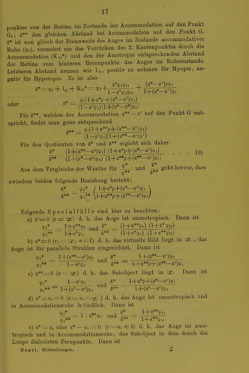 Punktes von der Retina im Zustande der Accommodation auf den Punkt Gl; g** den gleichen Abstand bei Accommodation auf den Punkt G. §* ist nun gleich der Brennweite des Auges im Zustande accommodativer Ruhe (cp,), vermehrt um das Vorrücken des 2. Knotenpunktes durch die Accommodation (Kn*) und den der Ametropie entsprechenden Abstand der Retina vom hinteren Brennpunkte des Auges im Ruhezustande. Letzteren Abstand nennen wir lu, positiv zu nehmen für Myopie, ne- gativ für Hyperopie. Es ist also + lu + Ku* = ^^+Y3^5^ + l+(z*-z)^, Cpia+Z*p+(Z*-Z°)cp0 ^ -(l_z»cpO{l+(z*-z»j^^ Fürs**, welches der Accommodation z**—z auf den Punkt G ent- spricht, findet man ganz entsprechend a** _ cp.(l+z**p-f(z**-z°)cpO (l-z''cp,)(l-f(z**-zO)T0 Für den Quotienten von §* und §** ergiebt sich daher §* _(l-f(z**—zojcp,) (l-hz*p+(z*—z»):?!) ^ _ §**  (l-|-(z*—zOjcpO z**p-t-(z**—z»)cpi) ■ Aus dem Vergleiche der Werthe für und ^ geht hervor, dass zwischen beiden folgende Beziehung besteht: cpi* / l+z*p+(z*—z'')cpi \ zO)cpi/ §** — (pi** \14-z**p-l-(z Folgende Special fälle sind hier zu beachten: a) z=0 (r= od) d. h. das Auge ist emmetropisch. Dann ist cpi* _ l+z**cpi , §*_ _ (l+z**cpO (l-i-z*cpu) — \+z\i §** (l-|-z*Ti) (l+z**9u) b) z*=0 (rjrr (X, e=f) d. h. das virtuelle Bild liegt in CO , das Auge ist für parallele Strahlen eingerichtet. Dann ist cp,» _ l+(z**—z'')cpi §^ l-f(z**—z'Qcpi ^* - 1—zöcpi §** — l+z**p+(z**—zO)cpi c) z**=0 (e— oo) d. h. das Sebobject liegt in co. Dann ist cp,* und ^* l-|-z*p+(z*—z'Qcp, ** — ]_(-(2+_.zO)cpj §** l+(z*_zO)cp, d) z*=i:zo=0 (r=ei=oo ) d. h. das Auge ist emmetropisch und in Accommodationsruhe befindlich. Dann ist 3-L_ = 1 I z**cpi und — cp,** §** lH-z**cpi, e) z*:^z„oder z* —Zo = 0 (r —ei + b) d. h. das Auge ist ame- tropisch und in Accommodationsruhe, das Sehobject in dem durch die Loupe dislocirten Fernpunkte. Dann ist K a g e 1, Mittheilungen, 2