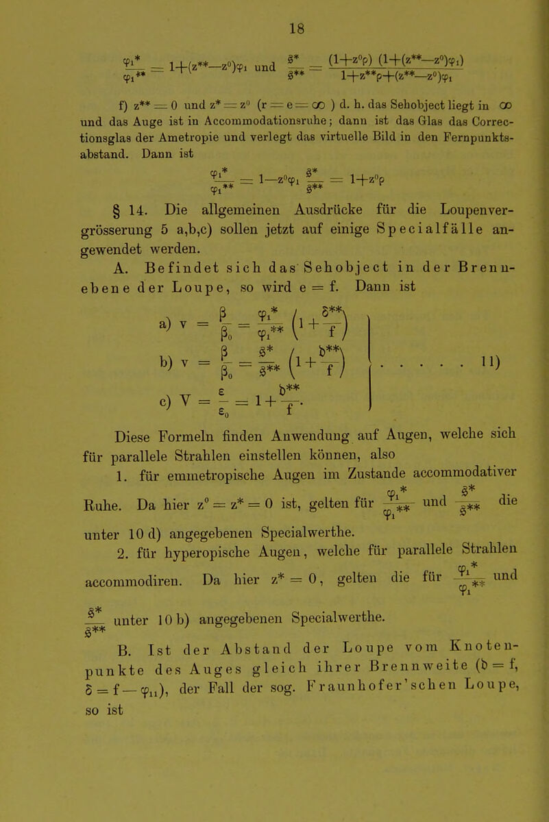 9i 9i _ _ l+(z**-zO)cp, und ^ (l+zOp) (l+(2**-2'')cp.) l-i-7**p-j-(2**—Z0)5p, f) z** =: 0 und z* = zi (r = e 00 ) d. h. das Sehobject liegt in GO und das Auge ist in Accommodationsruhe; dann ist das Glas das Correc- tionsglas der Ametropie und verlegt das virtuelle Bild in den Fernpunkts- abstand. Dann ist § 14. Die allgemeinen Ausdrücke für die Loupenver- grösserung 5 a,b,c) sollen jetzt auf einige Specialfälle an- gewendet werden. A. Befindet sich das Sehobject in der Brenn- ebene der Loupe, so wird e = f. Dann ist ß CD* /, 5**\ , ß a* / b**\ e) v = ^- = i+^-;^. ^ I Diese Formeln finden Anwendung auf Augen, welche sich für parallele Strahlen einstellen können, also 1. für emmetropische Augen im Zustande accommodativer Ruhe. Da hier z** = z* = 0 ist, gelten für 9 und die unter 10 d) angegebenen Specialwerthe. 2. für hyperopische Augen, welche für parallele Strahlen accommodiren. Da hier z* = 0, gelten die für und ^ unter 10 b) angegebenen Specialwerthe. B. Ist der Abstand der Loupe vom Knoten- punkte des Auges gleich ihrer Brennweite (b = f, 5 = f—(^ii), der Fall der sog. Fraunhofer'schen Loupe, so ist