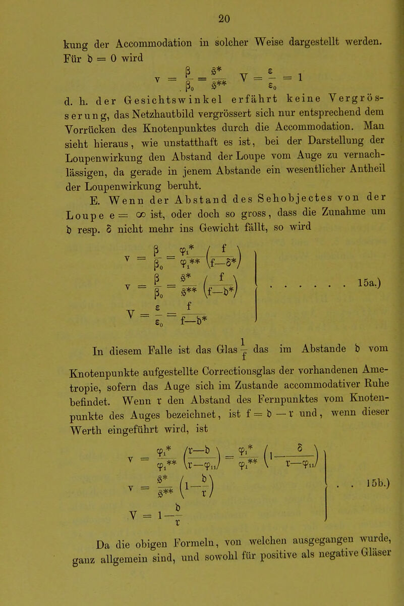 kung der Accommodation in solcher Weise dargestellt werden. Für b = 0 wird V = - = 1 d. h. der Gesichtswinkel erfährt keine Vergrös- ser ung, das Netzhautbild vergrössert sich nur entsprechend dem Vorrücken des Knotenpunktes durch die Accommodation. Man sieht hieraus, wie unstatthaft es ist, bei der Darstellung der Loupenwirkung den Abstand derLoupe vom Auge zu vernach- lässigen, da gerade in jenem Abstände ein wesentlicher Antheil der Loupenwirkung beruht. E. Wenn der Abstand des Sehobjectes von der Loupee= oo ist, oder doch so gross, dass die Zunahme um b resp. S nicht mehr ins Gewicht fällt, so wird ßo cp ** \f—S* 5* / f v = - = ßo £ f f—b* 15a,) 1 In diesem Falle ist das Glas^ das im Abstände b vom Knotenpunkte aufgestellte Correctionsglas der vorhandenen Ame- tropie, sofern das Auge sich im Zustande accommodativer Ruhe befindet. Wenn r den Abstand des Fernpunktes vom Knoten- punkte des Auges bezeichnet, ist f = b — r und , wenn dieser Werth eingeführt wird, ist _ /r—b \ _ TlL /i_ ^ r / b X 15b.) Da die obigen Formeln, von welchen ausgegangen wurde, ganz allgemein sind, und sowohl für positive als negative Gläser