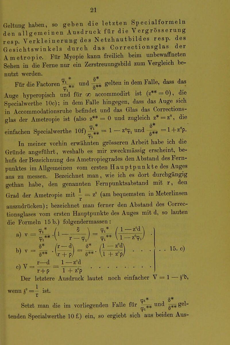 Geltung haben, so geben die letzten Specialformeln den allgemeinen Ausdruck für die Vergrösseruug resp. Verkleinerung des Netzliautbildes resp. des Gesichtswinkels durch das Correctionsglas der Ametropie. Für Myopie kann freilieh beim unbewaffneten Sehen in die Ferne nur ein Zerstreuungsbild zum Vergleich be- nutzt werden. FürdieFactoren^ undgelten in dem Falle, dass das Auge hyperopisch und für cc accommodirt ist (z** = 0), die Spe'cialwerthe 10c); in dem Falle hingegen, dass das Auge sich in Accommodatiousruhe befindet und das Glas das Corrections- glas der Ametropie ist (also z** = 0 und zugleich z* = z% die einfachen Specialwerthe lOf) = 1 — z'cp^ und —^ = l+z^. In meiner vorhin erwähnten grösseren Arbeit habe ich die Gründe angeführt, weshalb es mir zweckmässig erscheint, be- hufs der Bezeichnung des Ametropiegrades den Abstand des Fern- punktes im Allgemeinen vom ersten Hauptpunkte des Auges aus zu messen. Bezeichnet man, wie ich es dort durchgängig gethan habe, den genannten Fernpunktsabstand mit r, den Grad der Ametropie mit ^ = z° (am bequemsten in Meterlinsen auszudrücken); bezeichnet man ferner den Abstand des Correc- tionsglases vom ersten Hauptpunkte des Auges mit d, so lauten die Formeln 15 b.) folgendermassen: 15. c) Der letztere Ausdruck lautet noch einfacher V = 1 — fO, wenn = — ist. Setzt man die im vorliegenden Falle für «nd ^ gel- tenden Specialwerthe 10 f.) ein, so ergiebt sich aus beiden Aus-
