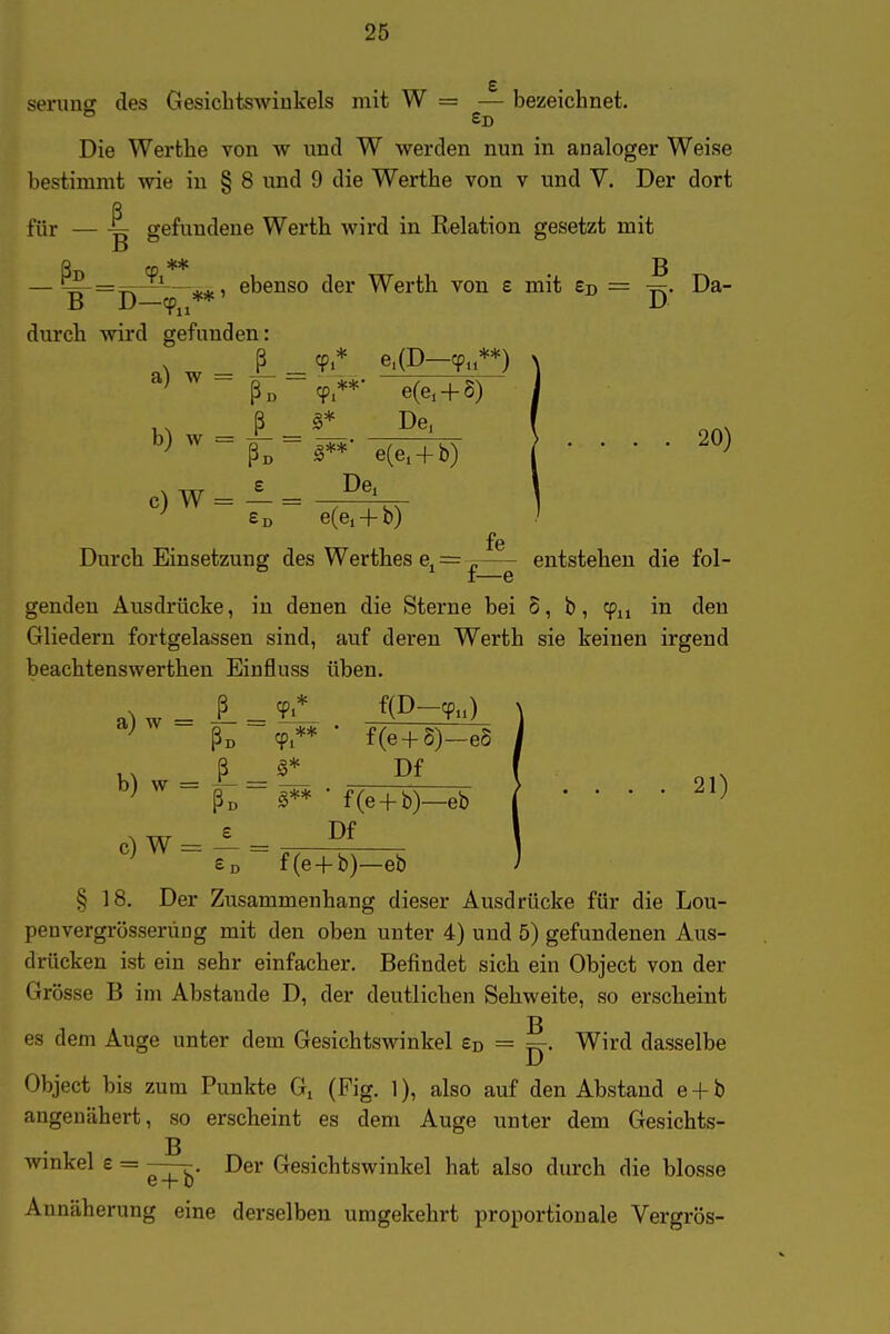 serunff des Gesiclitswiukels mit W = — bezeichnet. £d Die Werthe von w xmd W werden nun in analoger Weise bestimmt wie in § 8 und 9 die Werthe von v und V. Der dort für — gefundene Werth wird in Relation gesetzt mit — '^ = ^^*—ebenso der Werth von e mit Ed = -r^. Da- B D—cp„** D durch wird gefunden: _ |_ _ 9.* e,(D—cp.**) ß„-cp**- e(e, + 6) ^^^=ß;=l^'^(iH^ } .... 20) e) w = A = Ed e(ei + b) fe Durch Einsetzung des Werthes e^ = ^ entstehen die fol- I ' G genden Ausdrücke, iu denen die Sterne bei S, b, cpu in den Gliedern fortgelassen sind, auf deren Werth sie keinen irgend beachtenswerthen Einfluss üben. ^ ßo cp** • f(e + 5)-e5 M _ Pf , ^ ^ ßi, S** • f(e + b)—eb ^ .... 21) c) W = — = £d f(e4-b)—eb § 18. Der Zusammenhang dieser Ausdrücke für die Lou- penvergrösserÜDg mit den oben unter 4) und 5) gefundenen Aus- drücken ist ein sehr einfacher. Befindet sich ein Object von der Grösse B im Abstaude D, der deutlichen Sehweite, so erscheint es dem Auge unter dem Gesichtswinkel £d = ^. Wird dasselbe Object bis zum Punkte G. (Fig. 1), also auf den Abstand e + b angenähert, so erscheint es dem Auge unter dem Gesichts- Winkel e = Der Gesichtswinkel hat also durch die blosse Annäherung eine derselben umgekehrt proportionale Vergrös-