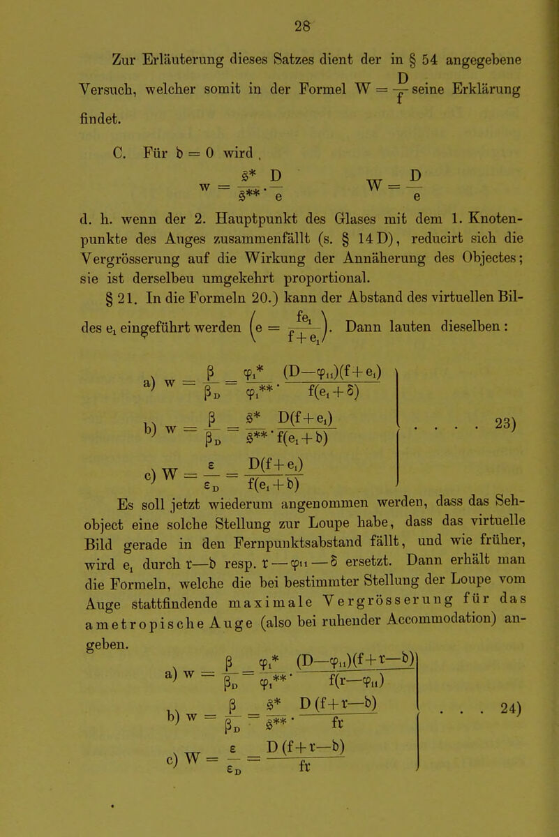 2S Zur Erläuterung dieses Satzes dient der in § 54 angegebene Versuch, welcher somit in der Formel W = ^ seine Erklärung findet. W = D C. Für b = 0 wird . _ §* D ~ §**' e e d. h. wenn der 2. Hauptpunkt des Glases mit dem 1. Knoten- punkte des Auges zusammenfällt (s. § 14D), reducirt sich die Vergrösserung auf die Wirkung der Annäherung des Objectes; sie ist derselben umgekehrt proportional. § 21. In die Formeln 20.) kann der Abstand des virtuellen Bil- des eingeführt werden ^e = Dann lauten dieselben: f+e,y (D-cp.O(f+eO ■ f(e. + 5) D(f+eO g**'f(e, + b) c) W = D(f+eO Ed f(ei + b) 23) Es soll jetzt wiederum angenommen werden, dass das Seh- object eine solche Stellung zur Loupe habe, dass das virtuelle Bild gerade in den Fernpunktsabstand fällt, und wie früher, wird Cj durch r—b resp. t — cpn — § ersetzt. Dann erhält man die Formeln, welche die bei bestimmter Stellung der Loupe vom Auge stattfindende maximale Vergrösserung für das ametropischeAuge (also bei ruhender Accommodation) an- geben. ^ _ ß (D-^aKf+^Z^ ß D(f+r—b) En ix 24)