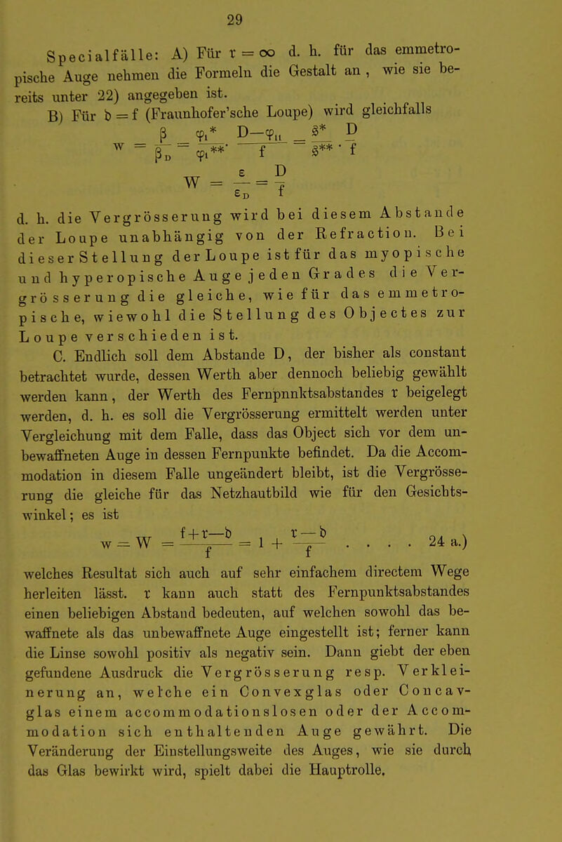 Specialfälle: A) Für r = c» d. h. für das emmetro- pische Auge nehmen die Formeln die Gestalt an , wie sie be- reits unter 22) angegeben ist. B) Für b = f (Fraunbofer'sche Loupe) wird gleichfalls ^ ^ fo~ Cpi**' ~f~ g** • f W = £d f d. h. die Vergrösserung wird bei diesem Abstände der Loupe unabhängig von der Refractiou. Bei dieser Stellung der Loupe ist für das myopische und hyperopische Auge jeden Grades die Ver- grösserung die gleiche, wie für das emmetro- pische, wiewohl die Stellung des Objectes zur Loupe verschieden ist. C. Endlich soll dem Abstände D, der bisher als constant betrachtet wurde, dessen Werth aber dennoch beliebig gewählt werden kann, der Werth des Fernpnnktsabstandes r beigelegt werden, d. h. es soll die Vergrösserung ermittelt werden unter Vergleichung mit dem Falle, dass das Object sich vor dem un- bewaffneten Auge in dessen Fernpunkte befindet. Da die Accom- modation in diesem Falle ungeändert bleibt, ist die Vergrösse- rung die gleiche für das Netzhautbild wie für den Gesichts- winkel ; es ist w = W =1+^=1 + ^-=-' .... 24a.) welches Resultat sich auch auf sehr einfachem directem Wege herleiten lässt. t kann auch statt des Fernpunktsabstandes einen beliebigen Abstaud bedeuten, auf welchen sowohl das be- waffnete als das unbewaffnete Auge eingestellt ist; ferner kann die Linse sowohl positiv als negativ sein. Dann giebt der eben gefundene Ausdruck die Vergrösserung resp. Verklei- nerung an, welche ein Convexglas oder Coucav- glas einem accommodationslosen oder der Accom- modation sich enthaltenden Auge gewährt. Die Veränderung der Eiustellungsweite des Auges, wie sie durch das Glas bewirkt wird, spielt dabei die Hauptrolle.
