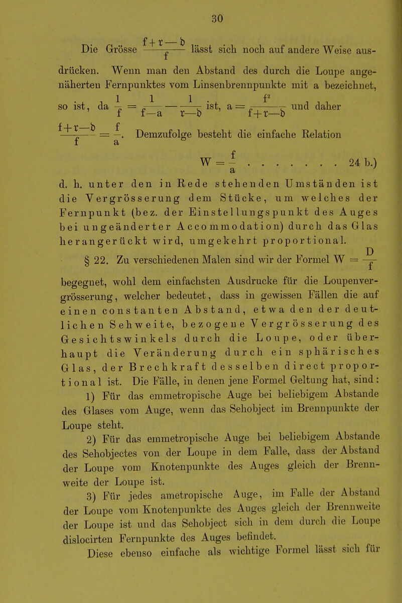 f 4- r — b Die Grösse 1 lässt sich noch auf andere Weise aus- drücken. Wenn man den Abstand des durch die Loupe auge- näherten Fernpunktes vom Linsenbrennpuukte mit a bezeichnet, so ist, da 4 = ^ ist, a = —-—und daher f f—a r—b f+t—b f4.^_i) f —p—^ = Demzufolge besteht die einfache Relation I a W = - 24 b.) a ' d. h. unter den in Rede stehenden Umständen ist die Vergrösserung dem Stücke, um welches der Fernpunkt (bez. der Einstellungspunkt des Auges bei uugeänderter Acco mmodation) durch das Glas herangerückt wird, umgekehrt proportional. § 22. Zu verschiedenen Malen sind wir der Formel W = -|- begegnet, wohl dem einfachsten Ausdrucke für die Loupenver- grösserung, welcher bedeutet, dass in gewissen Fällen die auf einen constanten Abstand, etwa den der deut- licben Sehweite, bezogene Vergrösserung des Gesichtswinkels durch die Loupe, oder über- haupt die Veränderung durch ein sphärisches Glas, der Brechkraft desselben direct propor- tional ist. Die Fälle, in denen jene Formel Geltung hat, sind : 1) Für das emmetropische Auge bei beliebigem Abstände des Glases vom Auge, wenn das Sehobject im Brennpunkte der Loupe steht. 2) Für das emmetropische Auge bei beliebigem Abstände des Sehobjectes von der Loupe in dem Falle, dass der Abstand der Loupe vom Knotenpunkte des Auges gleich der Bremi- weite der Loupe ist. 3) Für jedes ametropische Auge, im Falle der Abstand der Loupe vom Knotenpunkte des Auges gleich der Brennweite der Loupe ist und das Sehobject sich in dem durch die Loupe dislocirten Fernpunkte des Auges befindet. Diese ebenso einfache als wichtige Formel lässt sich für