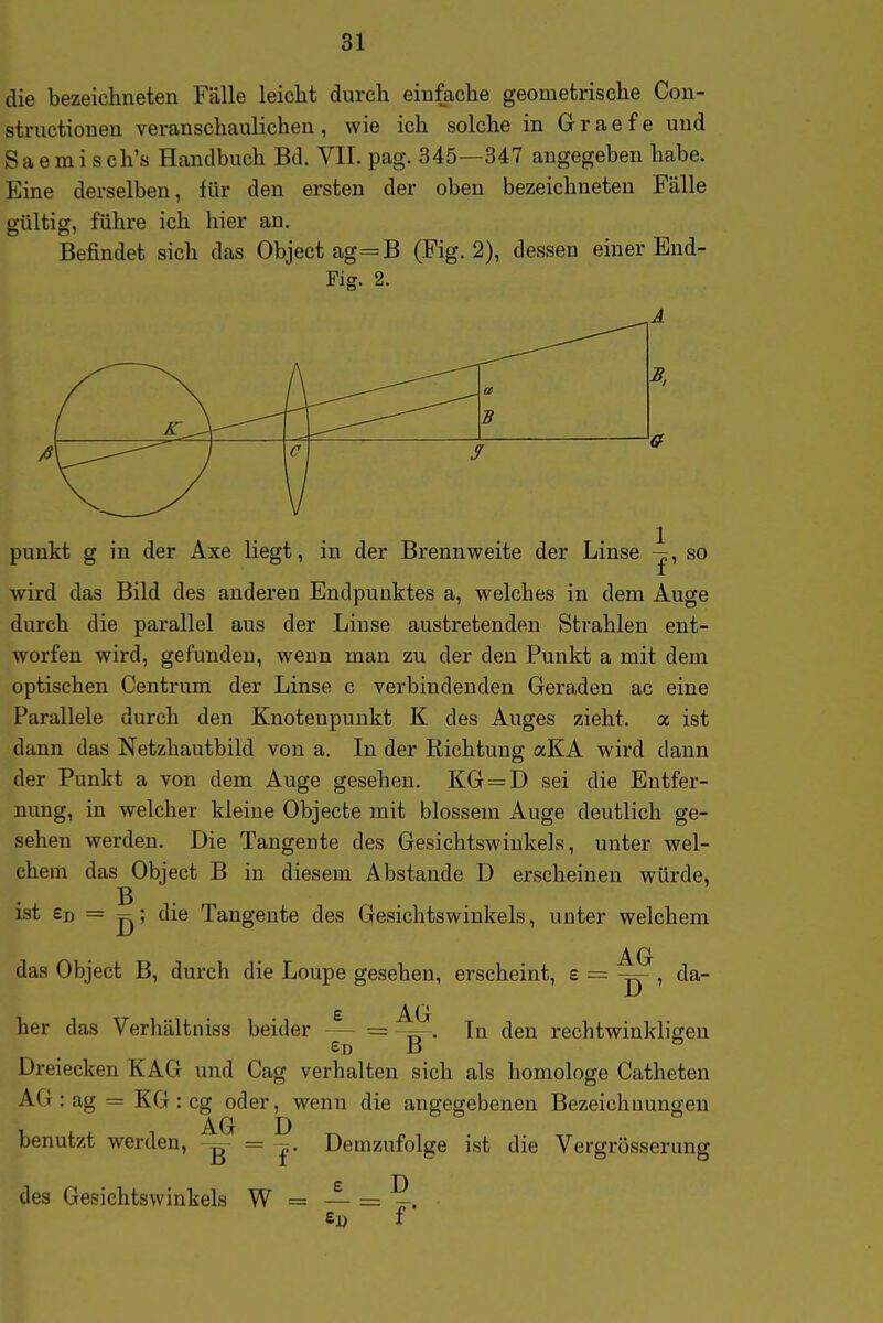 die bezeichneten Fälle leicht durch einfache geometrische Con- structioneu veranschaulichen, wie ich solche in Graefe und Saem i sch's Handbuch Bd. VII. pag. 345—347 angegeben habe. Eine derselben, für den ersten der oben bezeichneten Fälle gültig, führe ich hier an. Befindet sich das Objectag=B (Fig. 2), dessen einer Eud- Fig. 2. punkt g in der Axe liegt, in der Brennweite der Linse -|, so wird das Bild des anderen Endpunktes a, welches in dem Auge durch die parallel aus der Linse austretenden Strahlen ent- worfen wird, gefunden, wenn man zu der den Punkt a mit dem optischen Centrum der Linse c verbindenden Geraden ac eine Parallele durch den Knotenpunkt K des Auges zieht, a ist dann das Netzhautbild von a. In der Richtung aKA wird dann der Punkt a von dem Auge gesehen. KG = D sei die Entfer- nung, in welcher kleine Objecte mit blossem Auge deutlich ge- sehen werden. Die Tangente des Gesichtswinkels, unter wel- chem das Object B in diesem Abstände D erscheinen würde, ist — Tangente des Gesichtswinkels, unter welchem AG D ' e AG da- das Object B, durch die Loupe gesehen, erscheint, e her das Verhältniss beider — = In den rechtwinkligen eo B ° Dreiecken KAG und Cag verhalten sich als homologe Catheten AG:ag = KG:cg oder, wenn die angegebenen Bezeichuungen benutzt werden, = Demzufolge ist die Vergrösserung £ D des Gesichtswinkels W = — = -. f