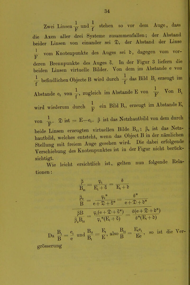 Zwei Linsen4r undstehen so vor dem Auge, dass die Axen aller drei Systeme zusammenfallen; der Abstand beider Linsen von einander sei ®, der Abstand der Linse vom Knotenpunkte des Auges sei b, dagegen vom vor- F deren Brennpunkte des Auges S. In der Figur 3 hefern die beiden Linsen virtuelle Bilder. Von dem im Abstände e von befindlichen Objecte B wird durch ^^^^ erzeugt im AbStande e^ von ~ zugleich im Abstände E von ^. Von B, wird wiederum durch ^ ein Bild B., erzeugt im Abstände E, von -. ® ist - E—ei. ß ist das Netzhautbild von dem durch beide Linsen erzeugten virtuellen Bilde B,,; ßo ist das Netz- hautbild, welches entsteht, wenn das Object B in der nämlichen Stellung mit freiem Auge gesehen wird. Die dabei erfolgende Verschiebung des Knotenpunktes ist in der Figur nicht berück- sichtigt. ^ ^ - „ , Wie leicht ersichtlich ist, gelten nun folgende Rela- tionen : ß _ ^'i _ B,^~E, + S E, + b ßo Ti* ^* B~e + ® + 8* e + ® + b* RB cp,(e + ® + S*) _ §(e+® + b^) ^ B, e, , Bh _ E, By _ E.e. .^^ ^-^ y B ^ e BT ~ E' B Ee ' grösserung