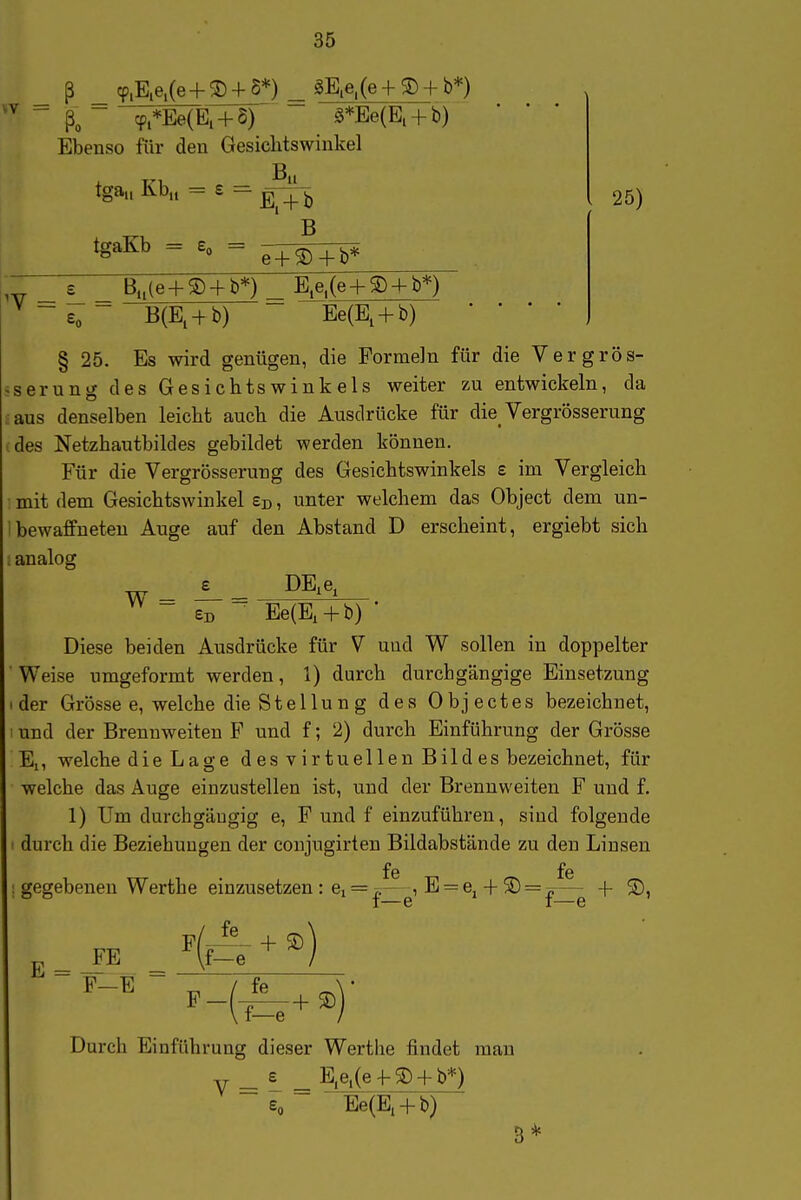 _ ß cp.E.e,(e + ^ + S*) ^ gE.e,(e + + b*) ~ k~ cp.*Ee{E. + 8) 0*Ee(Ei + b) Ebenso für den Gesichtswinkel tga„ Ivb,, = £ = E, + b B 25) tgaKb = So = £_ _ B„(e + S) + b*) _ E,e.(e + g) + b*) ^ - £„ - B(E, + b) Ee(E, + b) • • • • J 25. Es wird genügen, die Formeln für die Vergrös- sserung des Gesichtswinkels weiter zu entwickeln, da aus denselben leicht auch die Ausdrücke für die_ Vergrösserung (des Netzhautbildes gebildet werden können. Für die Vergrösserung des Gesichtswinkels e im Vergleich : mit dem Gesichtswinkel £d , unter welchem das Object dem un- 1 bewaffneten Auge auf den Abstand D erscheint, ergiebt sich analog i_ _ DE,e, eD ~ Ee(E, + b) ' Diese beiden Ausdrücke für V und W sollen in doppelter Weise umgeformt werden, 1) durch durchgängige Einsetzung der Grösse e, welche die Stellung dcKS Objectes bezeichnet, und der Brennweiten F und f; 2) durch Einführung der Grösse El, welche die Lage des virtuellen Bildes bezeichnet, für welche das Auge einzustellen ist, und der Brennweiten F und f. 1) Um durchgängig e, F und f einzuführen, sind folgende durch die Beziehungen der conjugirten Bildabstände zu den Linsen fe fe ! gegebenen Werthe einzusetzen : e, = -,.— , E = e. -f 2) = ^— -{- S), ° t—e I—e W = E = FE Ht^ + ® F—E / fe f—e Durch Einführung dieser Werthe findet mau V = - = ?teL(e-t-® + b^ Eo Ee(E, + b)