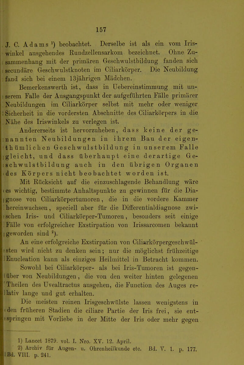 J. C. Adams ^) beobachtet. Derselbe ist als ein vom Iris- wiiikel ausgehendes Rundzellensarkom bezeichnet. Ohne Zu- ; sammenhang mit der primären Geschwulstbildung fanden sich : secnndäre Geschwulstknoten im Ciliarkörper. Die Neubildung fand sich bei einem 13jährigen Mädchen. Bemerkenswerth ist, dass in üebereinstimmung mit un- ; serem Falle der Ausgangspunkt der aufgeführten Fälle primärer [ Neubildungen im Ciliarkörper selbst mit mehr oder weniger ; Sicherheit in die vordersten Abschnitte des Ciliarkörpers in die . Nähe des Iriswinkels zu verlegen ist. Andererseits ist hervorzuheben, dass keine der ge- :nannten Neubildungen in ihrem Bau der eigen- thümlichen Geschwulstbildung in unserem Falle Igleicht, und dass überhaupt eine derartige Ge- :schwulstbildung auch in den übrigen Organen 'des Körpers nicht beobachtet worden ist. Mit Rücksicht auf die einzuschlagende Behandlung wäre I es wichtig, bestimmte Anhaltspunkte zu gewinnen für die Dia- gnose von Ciliarkörpertumoren, die in die vordere Kammer ! hereinwachsen, speciell aber für die Dift'erentialdiagnose zwi- s sehen Iris- und Ciliarkörper-Tumoren, besonders seit einige ^ Fälle von erfolgreicher Exstirpation von Irissarcomen bekannt [geworden sind An eine erfolgreiche Exstirpation von Ciliarkörpergeschwül- j sten wird nicht zu denken sein; nur die möglichst frühzeitige lEnucleation kann als einziges Heilmittel in Betracht kommen. Sowohl bei Ciliarkörper- als bei Iris-Tumoren ist gegen- iüber von Neubildungen, die von den weiter hinten gelegeneu 'Theilen des Uvealtractus ausgehen, die Function des Auges re- Uativ lange und gut erhalten. Die meisten reinen Irisgeschwülste lassen wenigstens in (den früheren Stadien die ciliare Partie der Iris frei, sie ent- $ springen mit Vorliebe in der Mitte der Iris oder mehr gegen 1) Lancet 1879. vol. I. Nro. XV. 12. April. 2) Archiv für Augen- u. Ohrenheilkunde etc. Bd. V. 1. p. 177. IBA. VIII. p. 241.