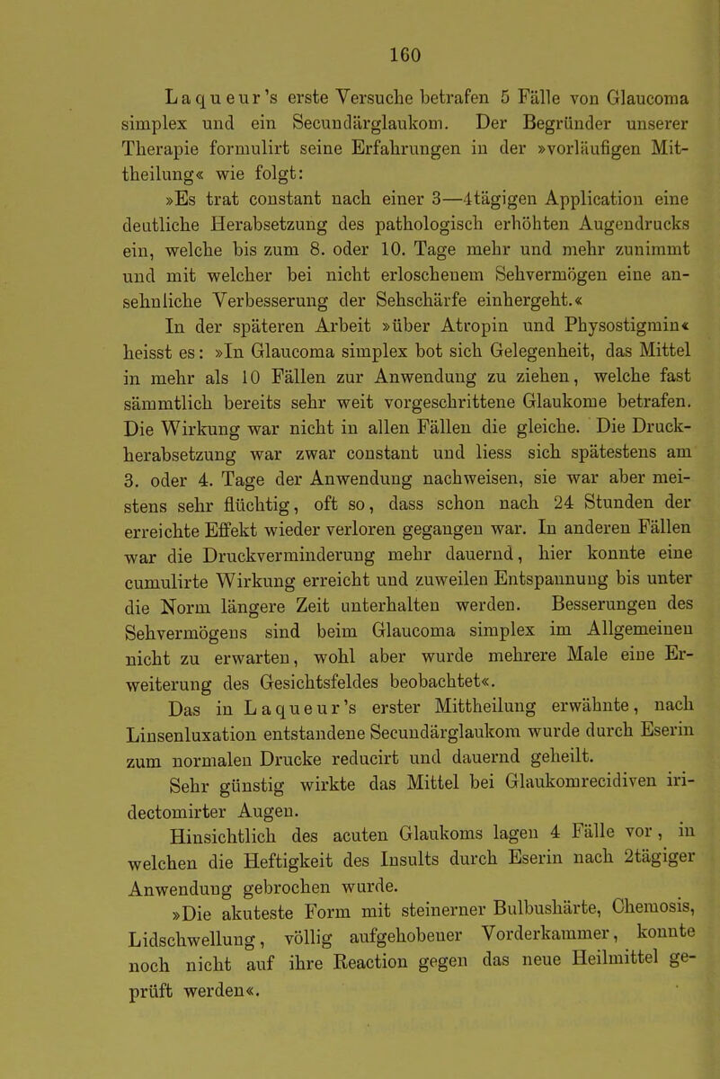 Laqueur's erste Versuche betrafen 5 Fälle von Glaucoma simplex und ein Secundärglaukom. Der Begründer unserer Therapie formulirt seine Erfahrungen in der »vorläufigen Mit- theilung« wie folgt: »Es trat constant nach einer 3—itägigen Application eine deutliche Herabsetzung des pathologisch erhöhten Augendrucks ein, vyelche bis zum 8. oder 10. Tage mehr und mehr zunimmt und mit welcher bei nicht erloschenem Sehvermögen eine an- sehnliche Verbesserung der Sehschärfe einhergeht.« In der späteren Arbeit »über Atropin und Physostigmiu« heisst es: »In Glaucoma simplex bot sich Gelegenheit, das Mittel in mehr als 10 Fällen zur Anwendung zu ziehen, welche fast sämmtlich bereits sehr weit vorgeschrittene Glaukome betrafen. Die Wirkung war nicht in allen Fällen die gleiche. Die Druck- herabsetzung war zwar constant und Hess sich spätestens am 3. oder 4. Tage der Anwendung nachweisen, sie war aber mei- stens sehr flüchtig, oft so, dass schon nach 24 Stunden der erreichte Effekt wieder verloren gegangen war. In anderen Fällen war die Druckverminderung mehr dauernd, hier konnte eine cumulirte Wirkung erreicht und zuweilen Entspannung bis unter die Norm längere Zeit unterhalten werden. Besserungen des Sehvermögens sind beim Glaucoma simplex im Allgemeinen nicht zu erwarten, wohl aber wurde mehrere Male eine Er- weiterung des Gesichtsfeldes beobachtet«. Das in Laqueur's erster Mittheilung erwähnte, nach Linsenluxation entstandene Secundärglaukom wurde durch Eserin zum normalen Drucke reducirt und dauernd geheilt. Sehr günstig wirkte das Mittel bei Glaukomrecidiven iri- dectomirter Augen. Hinsichtlich des acuten Glaukoms lagen 4 Fälle vor, in welchen die Heftigkeit des Insults durch Eserin nach 2tägiger Anwendung gebrochen wurde. »Die akuteste Form mit steinerner Bulbushärte, Chemosis, Lidschwellung, völlig aufgehobener Vorderkammer, konnte noch nicht auf ihre Reaction gegen das neue Heilmittel ge- prüft werden«.