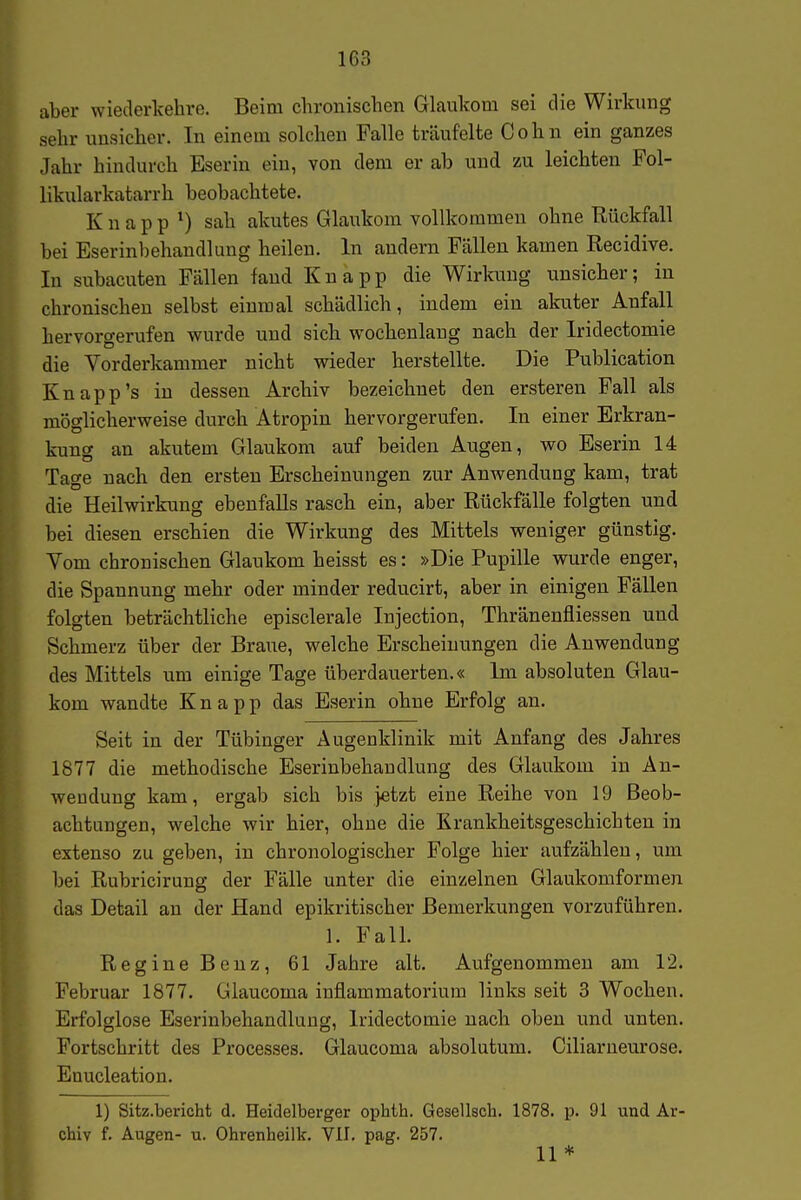 aber wiederkehre. Beim chronischen Glaukom sei die Wirkimg sehr unsicher. In einem solchen Falle träufelte Cohn ein ganzes Jahr hindurch Eserin ein, von dem er ab und zu leichten Fol- likularkatarrh beobachtete. Knappt) sah akutes Glaukom vollkommen ohne Rückfall bei Eserinbehandlung heilen. In andern Fällen kamen Recidive. In subacuten Fällen fand Knapp die Wirkung unsicher; in chronischen selbst einmal schädlich, indem ein akuter Anfall hervorgerufen wurde und sich, wochenlang nach der Iridectomie die Vorderkammer nicht wdeder herstellte. Die Publication Knapp's in dessen Archiv bezeichnet den ersteren Fall als möglicherweise durch Atropin hervorgerufen. In einer Erkran- kung an akutem Glaukom auf beiden Augen, wo Eserin 14 Tage nach den ersten Erscheinungen zur Anwendung kam, trat die Heilwirkung ebenfalls rasch ein, aber Rückfälle folgten und bei diesen erschien die Wirkung des Mittels weniger günstig. Vom chronischen Glaukom heisst es: »Die Pupille wurde enger, die Spannung mehr oder minder reducirt, aber in einigen Fällen folgten beträchtliche episclerale Injection, Thränenfliessen und Schmerz über der Braue, welche Erscheinungen die Anwendung des Mittels um einige Tage überdauerten.« Im absoluten Glau- kom wandte Knapp das Eserin ohne Erfolg an. Seit in der Tübinger Augenklinik mit Anfang des Jahres 1877 die methodische Eserinbehandlung des Glaukom in An- wendung kam, ergab sich bis jetzt eine Reihe von 19 Beob- achtungen, welche wir hier, ohne die Krankheitsgeschichten in extenso zu geben, in chronologischer Folge hier aufzählen, um bei Rubricirung der Fälle unter die einzelnen Glaukomformen das Detail an der Hand epikritischer Bemerkungen vorzuführen. 1. Fall. Regine Benz, 61 Jahre alt. Aufgenommen am 12. Februar 1877. Glaucoma inflammatorium links seit 3 Wochen. Erfolglose Eserinbehandlung, Iridectomie nach oben und unten. Fortschritt des Processes. Glaucoma absolutum. Ciliarneurose. Enucleation. 1) Sitz.bericht d. Heidelberger ophth. Gesellsch. 1878. p. 91 und Ar- chiv f. Augen- u. Ohrenlieilk. VII, pag. 257. 11 *