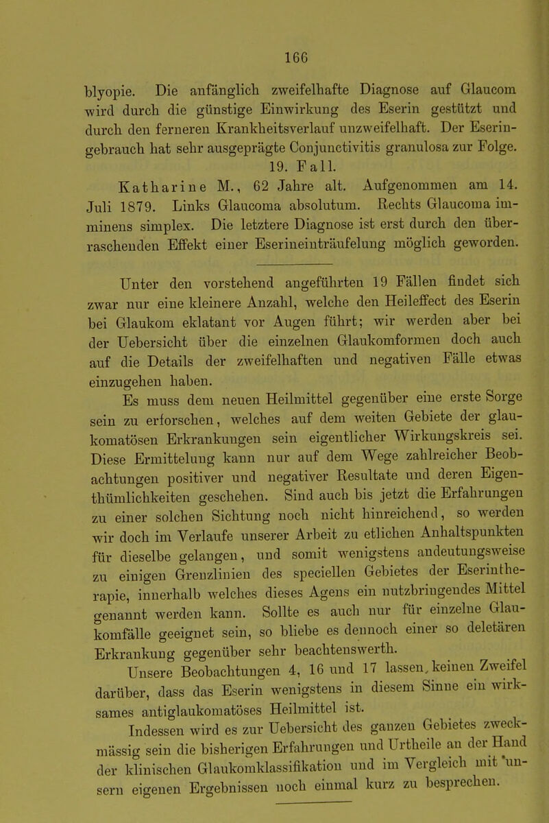 blyopie. Die aufänglich zweifelhafte Diagnose auf Glaucom wird durch die günstige Einwirkung des Eserin gestützt und durch den ferneren Krankheitsverlauf unzweifelhaft. Der Eserin- gebrauch hat sehr ausgeprägte Conjunctivitis granulosa zur Folge. 19. Fall. Katharine M., 62 Jahre alt. Aufgenommen am 14. Juli 1879. Links Glaucoma absolutum. Rechts Glaucoma im- minens simplex. Die letztere Diagnose ist erst durch den über- raschenden Effekt einer Eserineiuträufelung möglich geworden. Unter den vorstehend angeführten 19 Fällen findet sich zwar nur eine kleinere Anzahl, welche den Heileffect des Eserin bei Glaukom eklatant vor Augen führt; wir werden aber bei der üebersicht über die einzelnen Glaukomformen doch auch auf die Details der zweifelhaften und negativen Fälle etwas einzugehen haben. Es muss dem neuen Heilmittel gegenüber eine erste Sorge sein zu erforschen, welches auf dem weiten Gebiete der glau- komatösen Erkrankungen sein eigentlicher Wirkungskreis sei. Diese Ermittelung kann nur auf dem Wege zahlreicher Beob- achtungen positiver und negativer Resultate und deren Eigen- thümlichkeiten geschehen. Sind auch bis jetzt die Erfahrungen zu einer solchen Sichtung noch nicht hinreichend, so werden wir doch im Verlaufe unserer Arbeit zu etlichen Anhaltspunkten für dieselbe gelangen, und somit wenigstens andeutungsweise zu einigen Grenzlinien des speciellen Gebietes der Eserinthe- rapie, innerhalb welches dieses Agens ein nutzbringendes Mittel genannt werden kann. Sollte es auch nur für einzelne Glau- komfälle geeignet sein, so bliebe es dennoch einer so deletären Erkrankung gegenüber sehr beachtenswerth. Unsere Beobachtungen 4, 16 und 17 lassen, keinen Zweifel darüber, dass das Eserin wenigstens in diesem Sinne ein wirk- sames autiglaukomatöses Heilmittel ist. Indessen wird es zur Üebersicht des ganzen Gebietes zweck- mässig sein die bisherigen Erfahrungen und Urtheile an der Hand der klinischen Glaukomklassifikation und im Vergleich mifun- eifrenen Ergebnissen noch einmal kurz zu besprechen. Sern