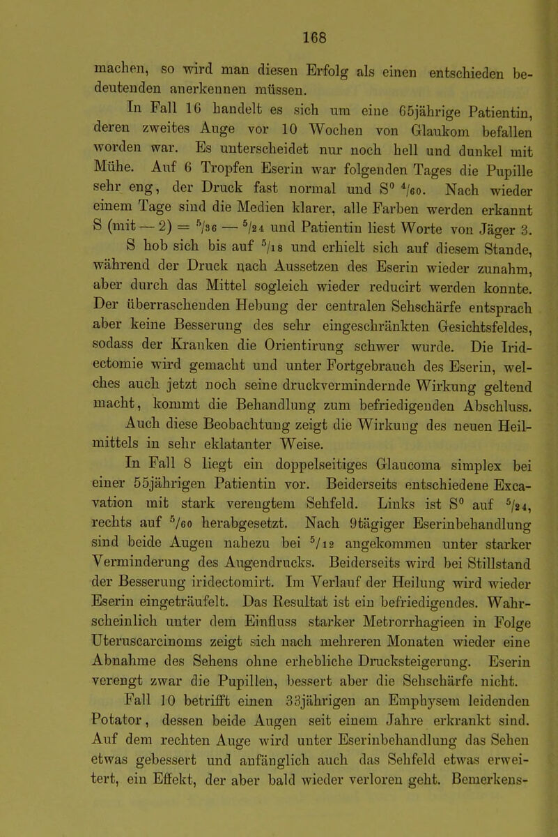 machen, so wird man diesen Erfolg als einen entschieden be- deutenden anerkennen müssen. In Fall 16 handelt es sich um eine 65jährige Patientin, deren zweites Auge vor 10 Wochen von Glaukom befallen worden war. Es unterscheidet nur noch hell und dunkel mit Mühe. Auf 6 Tropfen Eserin war folgenden Tages die Pupille sehr eng, der Druck fast normal und S */6o. Nach wieder einem Tage sind die Medien klarer, alle Farben werden erkannt S (mit— 2) = ^jae — ^/24 und Patientin liest Worte von Jäger 3. S hob sich bis auf ^jis und erhielt sich auf diesem Stande, während der Druck nach Aussetzen des Eserin wieder zunahm, aber durch das Mittel sogleich wieder reducirt werden konnte. Der überraschenden Hebung der centralen Sehschärfe entsprach aber keine Besserung des sehr eingeschränkten Gesichtsfeldes, sodass der Kranken die Orientirung schwer wurde. Die Irid- ectomie wird gemacht und unter Fortgebrauch des Eserin, wel- ches auch jetzt noch seine druckvermindernde Wirkung geltend macht, kommt die Behandlung zum befriedigeuden Abschluss. Auch diese Beobachtung zeigt die Wirkung des neuen Heil- mittels in sehr eklatanter Weise. In Fall 8 liegt ein doppelseitiges Glaucoma simplex bei einer 55jährigen Patientin vor. Beiderseits entschiedene Exca- vation mit stark verengtem Sehfeld. Links ist S auf ^/2 4, rechts auf ^/eo herabgesetzt. Nach 9tägiger Eserinbehandlung sind beide Augen nahezu bei ^/i2 angekommen unter starker Verminderung des Augendrucks. Beiderseits wird bei Stillstand der Besserung iridectomirt. Im Verlauf der Heilung wird wieder Eserin eingeträufelt. Das Resultat ist ein befriedigendes. Wahr- scheinlich unter dem Einfluss starker Metrorrhagieen in Folge üteruscarcinoms zeigt sich nach mehreren Monaten wieder eine Abnahme des Sehens ohne erhebliche Drucksteigeruug. Eserin verengt zwar die Pupillen, bessert aber die Sehschärfe nicht. Fall 10 betrifft einen 33jährigen an Emphysem leidenden Potator, dessen beide Augen seit einem Jahre erkrankt sind. Auf dem rechten Auge wird unter Eserinbehandlung das Sehen etwas gebessert und anfänglich auch das Sehfeld etwas erwei- tert, ein Effekt, der aber bald wieder verloren geht. Bemerkens-