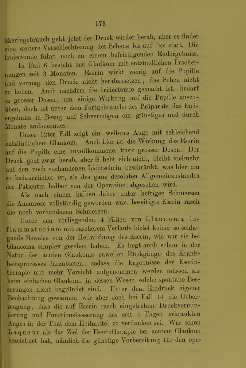 Eseriugebrauch gellt jetzt der Druck wieder herab, aber es findet eiue weitere Verscbleclitermig des Sehens bis auf »/eo statt. Die Iridectomie führt noch zu einem befriedigenden Endergebniss. In Fall 6 besteht das Glaiikom mit entzündlichen Erschei- nungen seit 3 Monaten. Eserin wirkt wenig auf die Pupille uud°vermag den Druck nicht herabzusetzen, das Sehen nicht zu heben. °Auch nachdem die Iridectomie gemacht ist, bedarf es grosser Dosen, um einige Wirkung auf die Pupille auszu- üben, doch ist unter dem Fortgebrauche des Präparats das End- ergebniss in Bezug auf Sehvermögen ein günstiges und durch Monate andauerndes. Unser 12ter Fall zeigt ein weiteres Auge mit schleichend entzündlichem Glaukom. Auch hier ist die Wirkung des Eserin auf die Pupille eine unvollkommene, trotz grosser Dosen. Der Druck geht zwar herab, aber S hebt sich nicht, bleibt vielmehr auf den noch vorhandenen Lichtschein beschränkt, was hier um so bedauerlicher ist, als des ganz desolaten AUgemeinzustandes der Patientin halber von der Operation abgesehen wird. Als nach einem halben Jahre unter heftigen Schmerzen die Amaurose vollständig geworden war, beseitigte Eserin rasch die noch vorhandenen Schmerzen. Unter den vorliegenden 4 Fällen von Glaucoma in- flammatorium mit rascherem Verlauf e bietet keiner so schla- gende Beweise von der Heilwirkung des Eserin, wie wir sie bei Glaucoma simplex gesehen haben. Es liegt auch schon in der Natur des acuten Glaukoms zuweilen Rückgänge des Krank- heitsprocesses darzubieten, sodass die Ergebnisse der Eserin- therapie mit mehr Vorsicht aufgenommen werden müssen als beim einfachen Glaukom, in dessen Wesen solche spontane Bes- serungen nicht begründet sind. Unter dem Eindruck eigener Beobachtung gewannen wir aber doch bei Fall 14 die Ueber- zeugung, dass die auf Eserin rasch eingetretene Druckvermin- derung und Functionsbesserung des seit 8 Tagen erkrankten Auges in der That dem Heilmittel zu verdanken sei. Was schon Laqueur als das Ziel der Eserintherapie bei acutem Glaukom bezeichnet hat, nämlich die günstige Vorbereitung für den ope-